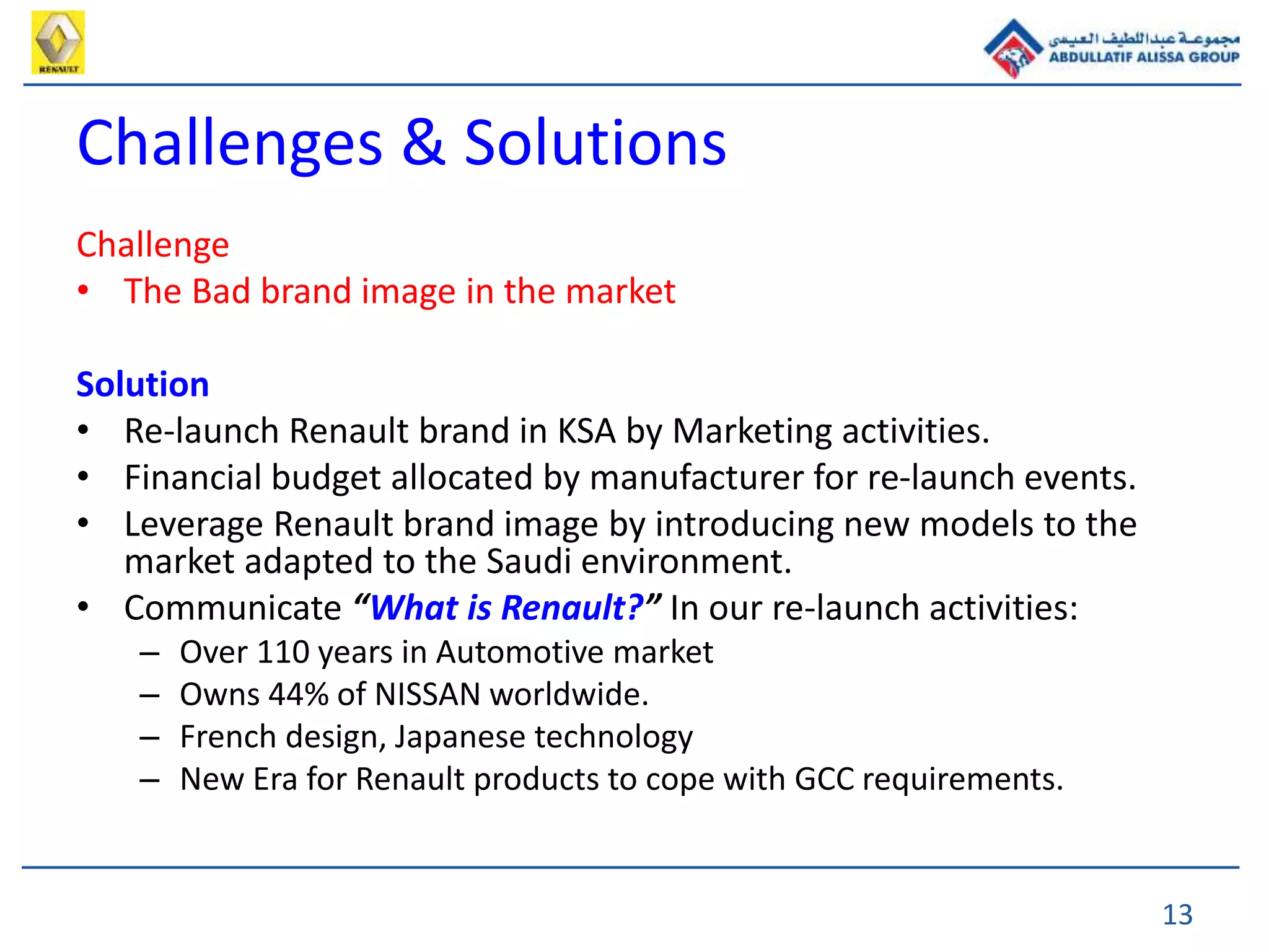 13
Challenges & Solutions
Challenge
• The Bad brand image in the market
Solution
• Re-launch Renault brand in KSA by Marketing activities.
• Financial budget allocated by manufacturer for re-launch events.
• Leverage Renault brand image by introducing new models to the
market adapted to the Saudi environment.
• Communicate “What is Renault?” In our re-launch activities:
– Over 110 years in Automotive market
– Owns 44% of NISSAN worldwide.
– French design, Japanese technology
– New Era for Renault products to cope with GCC requirements.
 