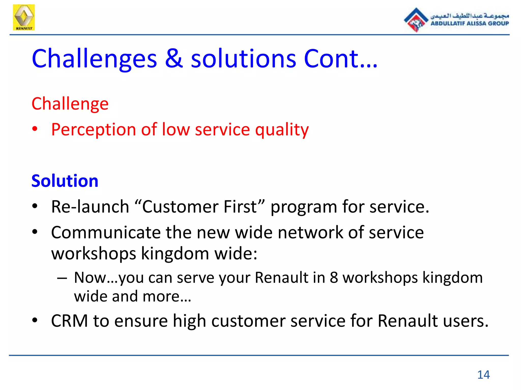 14
Challenge
• Perception of low service quality
Solution
• Re-launch “Customer First” program for service.
• Communicate the new wide network of service
workshops kingdom wide:
– Now…you can serve your Renault in 8 workshops kingdom
wide and more…
• CRM to ensure high customer service for Renault users.
Challenges & solutions Cont…
 