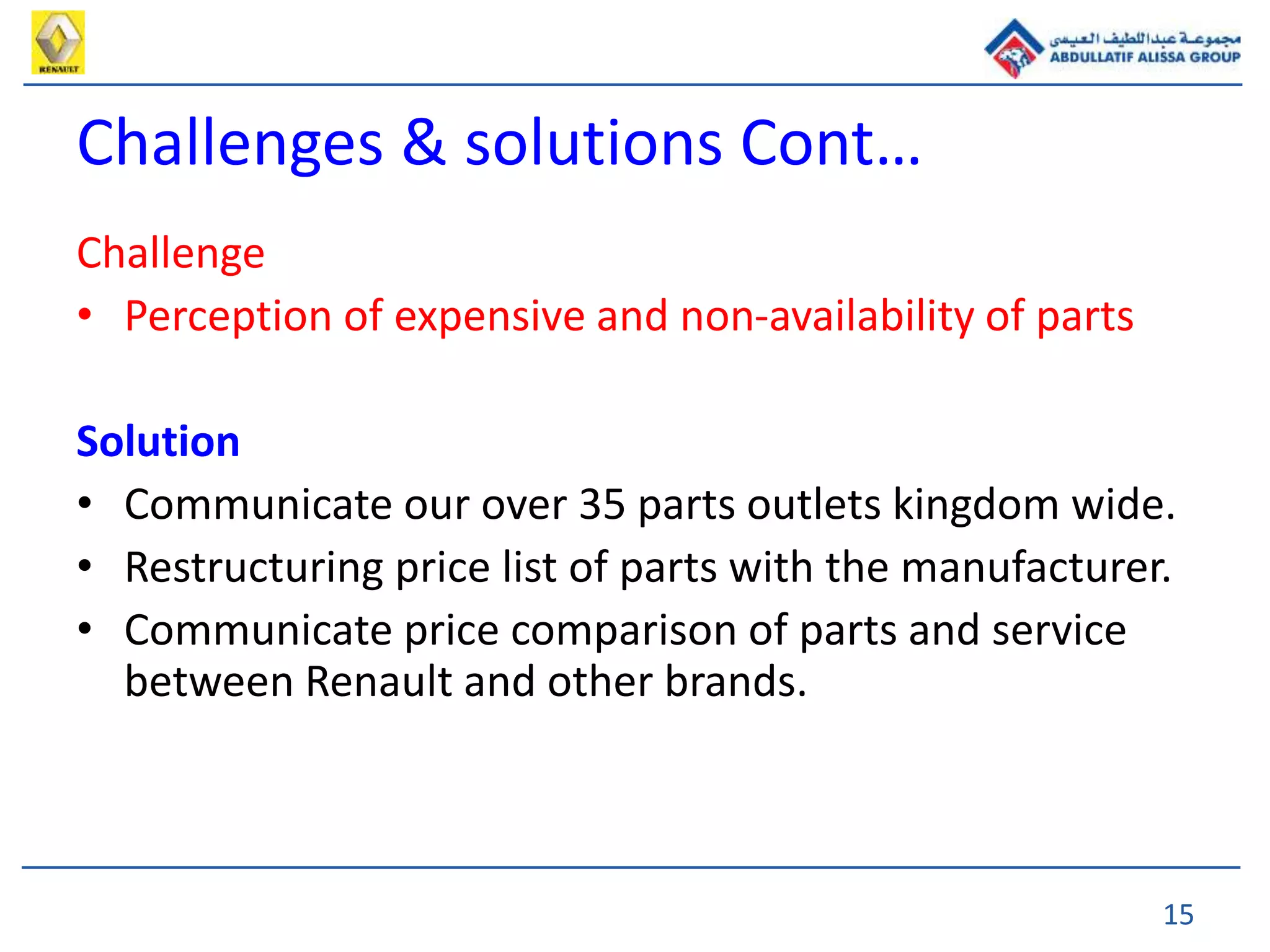 15
Challenge
• Perception of expensive and non-availability of parts
Solution
• Communicate our over 35 parts outlets kingdom wide.
• Restructuring price list of parts with the manufacturer.
• Communicate price comparison of parts and service
between Renault and other brands.
Challenges & solutions Cont…
 