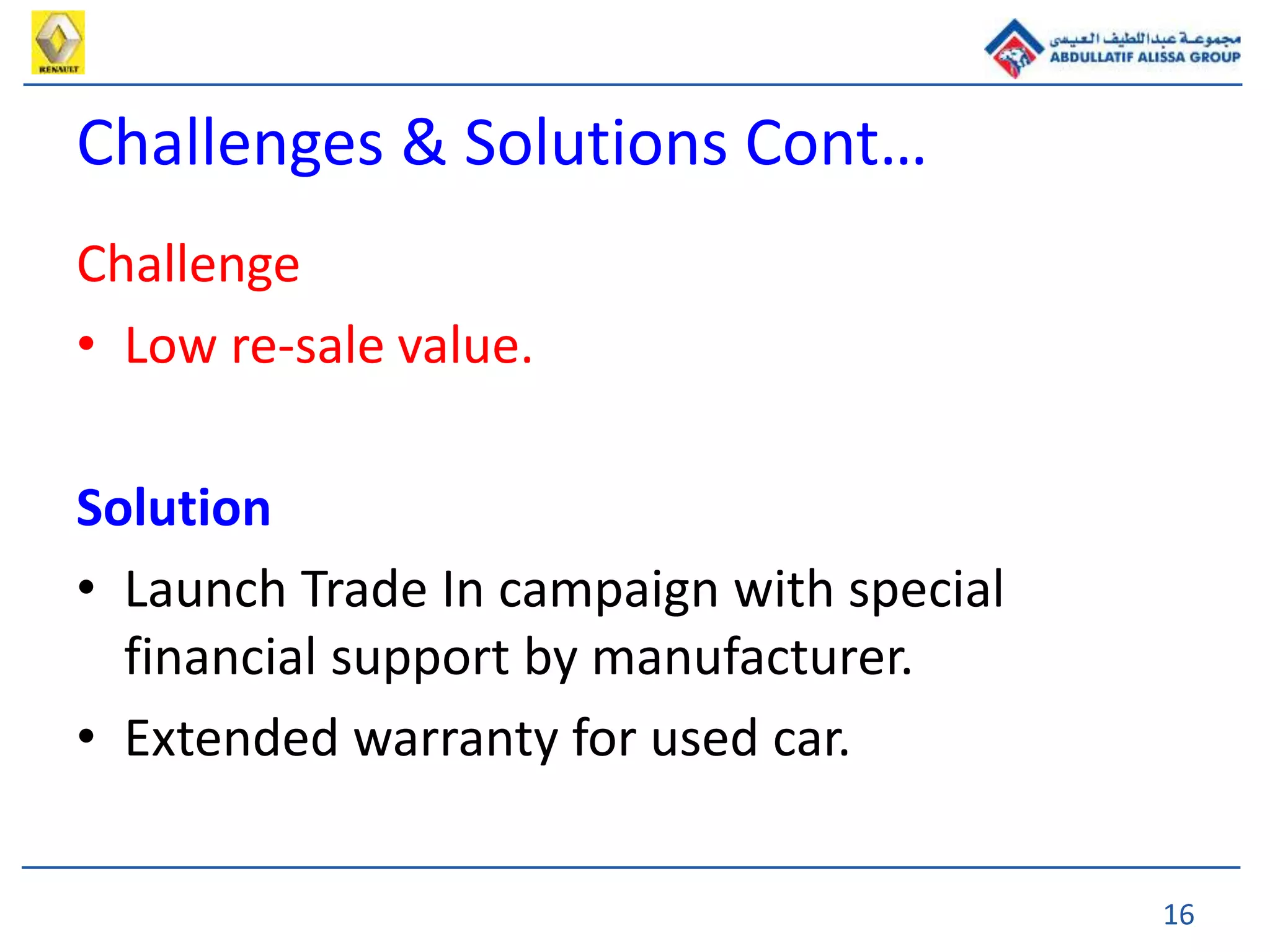 16
Challenge
• Low re-sale value.
Solution
• Launch Trade In campaign with special
financial support by manufacturer.
• Extended warranty for used car.
Challenges & Solutions Cont…
 