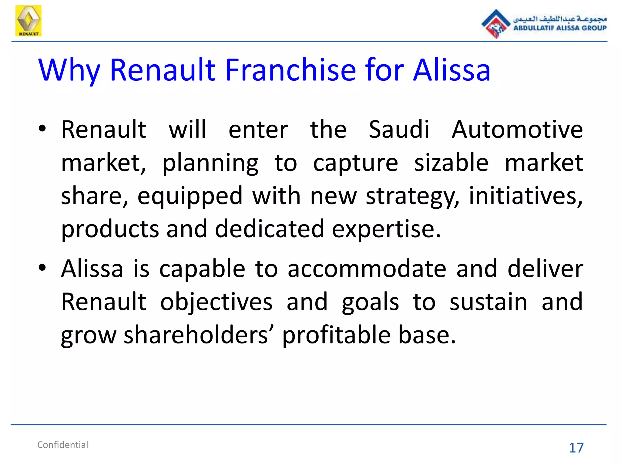 17
Why Renault Franchise for Alissa
• Renault will enter the Saudi Automotive
market, planning to capture sizable market
share, equipped with new strategy, initiatives,
products and dedicated expertise.
• Alissa is capable to accommodate and deliver
Renault objectives and goals to sustain and
grow shareholders’ profitable base.
Confidential
 