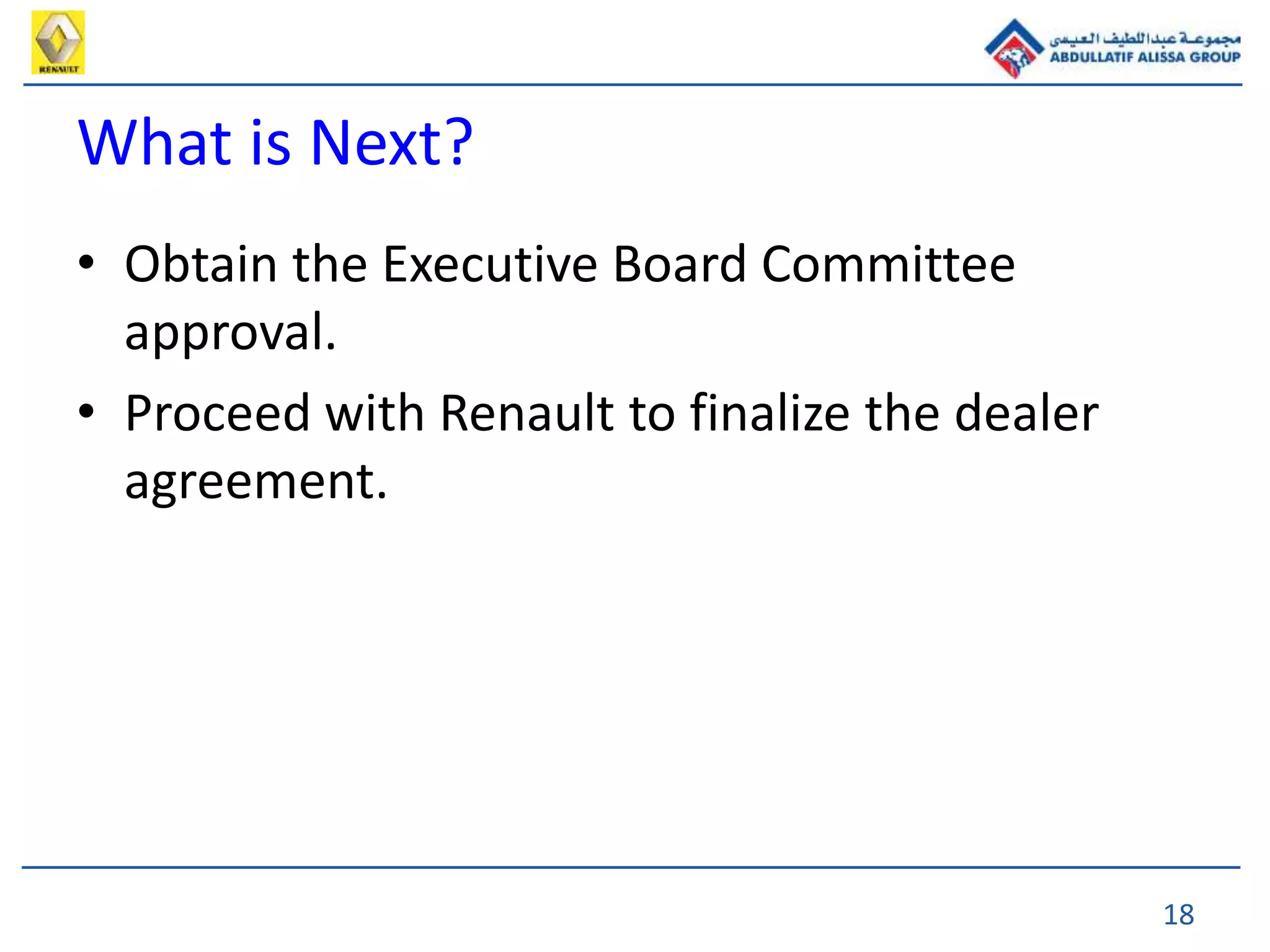 18
What is Next?
• Obtain the Executive Board Committee
approval.
• Proceed with Renault to finalize the dealer
agreement.
 