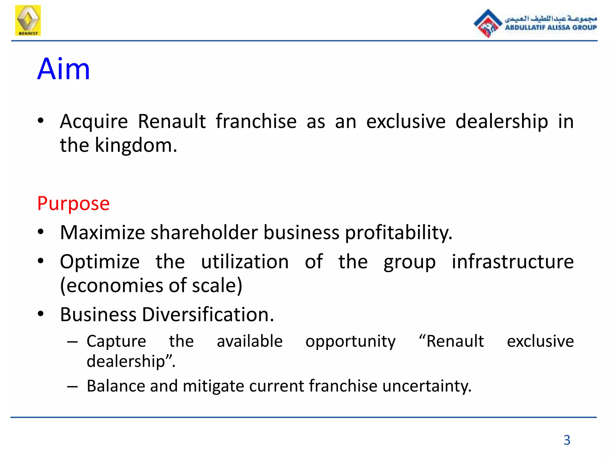 3
Aim
• Acquire Renault franchise as an exclusive dealership in
the kingdom.
Purpose
• Maximize shareholder business profitability.
• Optimize the utilization of the group infrastructure
(economies of scale)
• Business Diversification.
– Capture the available opportunity “Renault exclusive
dealership”.
– Balance and mitigate current franchise uncertainty.
 