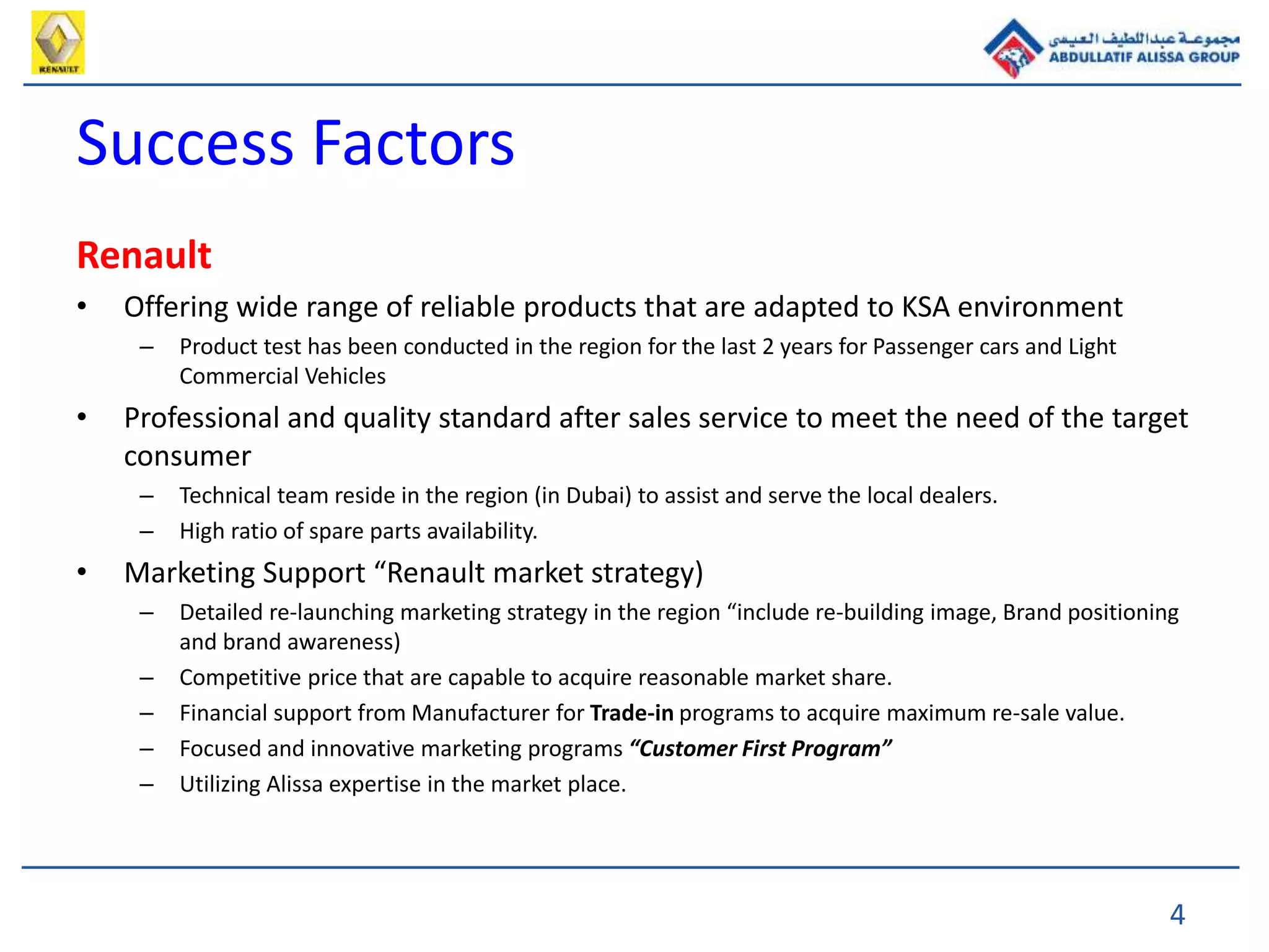 4
Success Factors
Renault
• Offering wide range of reliable products that are adapted to KSA environment
– Product test has been conducted in the region for the last 2 years for Passenger cars and Light
Commercial Vehicles
• Professional and quality standard after sales service to meet the need of the target
consumer
– Technical team reside in the region (in Dubai) to assist and serve the local dealers.
– High ratio of spare parts availability.
• Marketing Support “Renault market strategy)
– Detailed re-launching marketing strategy in the region “include re-building image, Brand positioning
and brand awareness)
– Competitive price that are capable to acquire reasonable market share.
– Financial support from Manufacturer for Trade-in programs to acquire maximum re-sale value.
– Focused and innovative marketing programs “Customer First Program”
– Utilizing Alissa expertise in the market place.
 