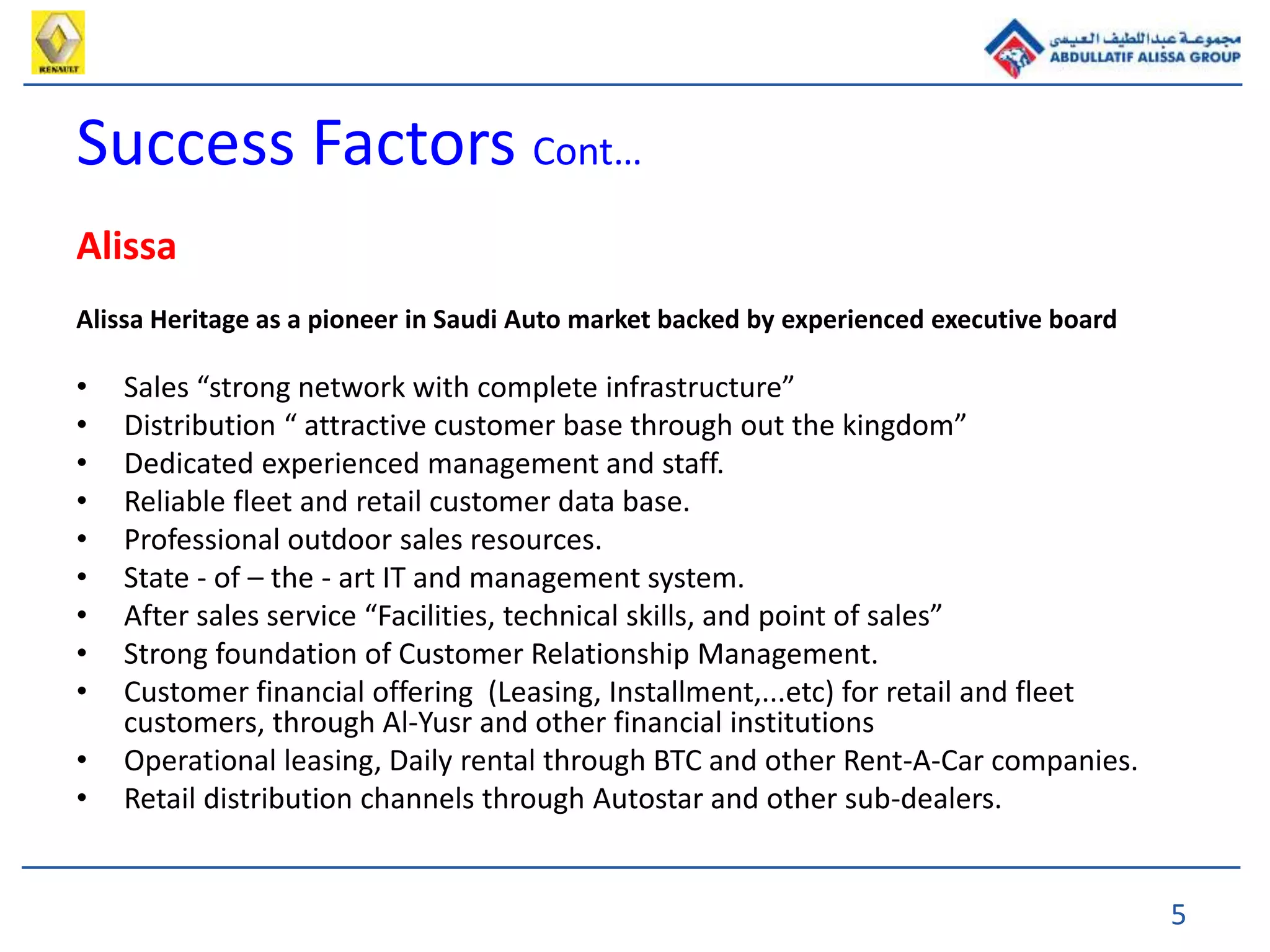5
Success Factors Cont…
Alissa
Alissa Heritage as a pioneer in Saudi Auto market backed by experienced executive board
• Sales “strong network with complete infrastructure”
• Distribution “ attractive customer base through out the kingdom”
• Dedicated experienced management and staff.
• Reliable fleet and retail customer data base.
• Professional outdoor sales resources.
• State - of – the - art IT and management system.
• After sales service “Facilities, technical skills, and point of sales”
• Strong foundation of Customer Relationship Management.
• Customer financial offering (Leasing, Installment,...etc) for retail and fleet
customers, through Al-Yusr and other financial institutions
• Operational leasing, Daily rental through BTC and other Rent-A-Car companies.
• Retail distribution channels through Autostar and other sub-dealers.
 