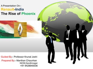 A Presentation On:- 
Renault-India 
The Rise of Phoenix 
Guided By:- Professor Krunal Joshi 
Prepared By:- Manthan Chaunhan 
NICM,Gandhinagar 
+91 9428640036 
 