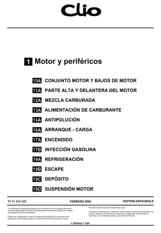 Motor y periféricos
CONJUNTO MOTOR Y BAJOS DE MOTOR
PARTE ALTA Y DELANTERA DEL MOTOR
MEZCLA CARBURADA
ALIMENTACIÓN DE CARBURANTE
ANTIPOLUCIÓN
ARRANQUE - CARGA
ENCENDIDO
INYECCIÓN GASOLINA
REFRIGERACIÓN
ESCAPE
DEPÓSITO
SUSPENSIÓN MOTOR
77 11 315 123
"Los Métodos de reparación prescritos por el constructor en el presente documento,
han sido establecidos en función de las especificaciones técnicas vigentes en la fecha
de publicación de dicho documento.
Pueden ser modificados en caso de cambios efectuados por el constructor en la
fabricación de los diversos órganos y accesorios de los vehículos de su marca.”
FEBRERO 2002
Renault se reserva todos los derechos de autor.
EDITION ESPAGNOLE
Se prohíbe la reproducción o traducción, incluso parcial, del presente documento, así
como la utilización del sistema de numeración de referencias de las piezas de
recambio, sin la autorización previa y por escrito de Renault.
© RENAULT 1997
 