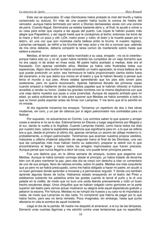 La máscara de Apolo Mary Renault 
10 
Esta vez se equivocaba. El viejo Demócares había probado la miel del triunfo y había conservado su dulzura. En más de una ocasión había lucido la corona de hiedra del vencedor, aunque había terminado por servir a Dioniso demasiadas veces con una corona de parra. Cuando llegué, Demócares ya estaba bastante ebrio y, al final, le ayudé a volver a su casa para evitar que cayera a las aguas del puerto. Las copas le habían puesto más alegre que Papasileno, y así siguió hasta que le condujimos al lecho; entonces me tomó de la mano y lloró un poco y citó «¡Oh, rostro joven y rubio, el dolor y la muerte pasan por tu lado!», en una voz que aún mostraba cierta belleza entre la bruma. A nuestro regreso, Lamprías carraspeó, se refirió a los triunfos del viejo actor y me dio a conocer que, además de mis otros deberes, debería compartir la tarea común de mantenerle sobrio hasta que saliera a escena. 
Meidias, el tercer actor, ya se había marchado a su casa, enojado –no os lo creeréis– porque había sido yo, y no él, quien había recibido los cumplidos de un viejo borracho que no era capaz ni de andar en línea recta. Mi padre había acertado a medias: éste era el fracasado. Con apenas veintiséis años, Meidias ya había visto frustradas todas sus esperanzas. Algún dios burlón le había concedido un rostro agraciado, la única belleza de la que puede prescindir un actor; esa hermosura le había proporcionado ciertos éxitos fuera del escenario, a los que debía sus inicios en el teatro y que le habían llevado a pensar que tenía el mundo a sus pies. Ahora estaba aprendiendo que los pies sólo sirven para sostenerse, pero no quería reconocerlo. Apenas habíamos llenado las primeras copas cuando empezó a hablarme de los espléndidos papeles que le habrían ofrecido si hubiera accedido a vender su honor. Usaba los grandes nombres con la misma displicencia con que una vieja dama muestra sus joyas a unas jovencitas. Aunque de aspecto aniñado para mi edad, yo sabía suficiente de la vida para suponer que Meidias se había sometido a todo lo que su honor podía soportar antes de firmar con Lamprías. Y me temo que él lo advirtió en mi mirada. 
Al día siguiente iniciamos los ensayos. Teníamos un repertorio de dos o tres obras modernas, sin coro, y un par de clásicos por si algún patrocinador nos contrataba para un festival. 
Por supuesto, no actuaríamos en Corinto. Los corintios saben lo que quieren y arrojan cosas a escena si no se lo das. Estrenaríamos en Eleusis y luego seguiríamos por Megara y el sur, dando la vuelta a la Argólida. Cuando Lamprías insistió, como hacía todos los días por nuestro bien, sobre la espléndida experiencia que significaría para mí, a lo que se refería era a que, desde el primero al último día, apenas veríamos un asomo de utillaje moderno ni, probablemente, a ningún patrocinador. Tendríamos que acarrear nuestros propios vestidos, máscaras y utilería (material adquirido de segunda mano al final de las Dionisias, una vez que las compañías más ricas habían hecho su selección), preparar la skēnē con lo que encontráramos al llegar y hacer todos los arreglos improvisados que fueran precisos. Aunque pensé que nunca llegaría a decir tal cosa, uno puede tener principios peores. 
Fue una lástima que, en la última semana de ensayos, tuviera que pegarme con Meidias. Aunque la había tomado conmigo desde el principio, yo había tratado de llevarme bien con él para mantener la paz, pero ese día se creyó con derecho a citar un comentario de uno de sus amigos, lleno de rabiosa envidia, sobre mi padre. Meidias era más corpulento que yo pero no se había preocupado, como me había obligado a hacer mi padre, en acudir a un buen gimnasio donde aprender a moverse y a permanecer erguido. Y donde uno también aprende algunas llaves de lucha. Habíamos estado ensayando en el teatro del Pireo y estábamos subiendo los peldaños entre las gradas cuando le lancé el puño y le di una patada en la rodilla, de modo que no tuvo una caída blanda precisamente y rodó un buen trecho escalones abajo. Unos chiquillos que se habían colgado como gorriones en la parte superior del teatro para vernos actuar mostraron su alegría ante aquel espectáculo gratuito y jalearon la escena. Por fortuna, Meidias no se rompió los huesos y su cara no le importaba a nadie, de modo que Lamprías no dijo nada. Yo comprendí que habría de pagar por lo que había hecho, pero eso no tenía remedio. Poco imaginaba, sin embargo, hasta qué punto afectaría mi vida la sombra de aquel incidente. 
Llegó el día de la partida. Mi madre me despidió al amanecer, a la luz de las lámparas. Derramó unas cuantas lágrimas y me advirtió contra unas tentaciones que no especificó,  