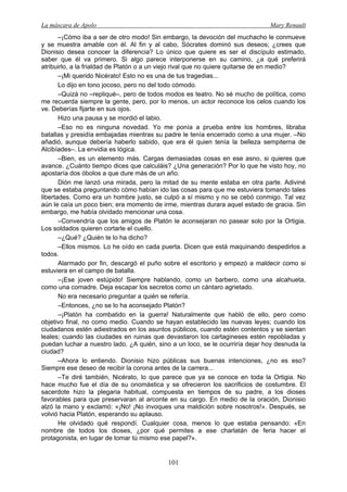 La máscara de Apolo Mary Renault 
101 
–¡Cómo iba a ser de otro modo! Sin embargo, la devoción del muchacho le conmueve y se muestra amable con él. Al fin y al cabo, Sócrates dominó sus deseos; ¿crees que Dionisio desea conocer la diferencia? Lo único que quiere es ser el discípulo estimado, saber que él va primero. Si algo parece interponerse en su camino, ¿a qué preferirá atribuirlo, a la frialdad de Platón o a un viejo rival que no quiere quitarse de en medio? 
–¡Mi querido Nicérato! Esto no es una de tus tragedias... 
Lo dijo en tono jocoso, pero no del todo cómodo. 
–Quizá no –repliqué–, pero de todos modos es teatro. No sé mucho de política, como me recuerda siempre la gente, pero, por lo menos, un actor reconoce los celos cuando los ve. Deberías fijarte en sus ojos. 
Hizo una pausa y se mordió el labio. 
–Eso no es ninguna novedad. Yo me ponía a prueba entre los hombres, libraba batallas y presidía embajadas mientras su padre le tenía encerrado como a una mujer. –No añadió, aunque debería haberlo sabido, que era él quien tenía la belleza sempiterna de Alcibíades–. La envidia es lógica. 
–Bien, es un elemento más. Cargas demasiadas cosas en ese asno, si quieres que avance. ¿Cuánto tiempo dices que calculáis? ¿Una generación? Por lo que he visto hoy, no apostaría dos óbolos a que dure más de un año. 
Dión me lanzó una mirada, pero la mitad de su mente estaba en otra parte. Adiviné que se estaba preguntando cómo habían ido las cosas para que me estuviera tomando tales libertades. Como era un hombre justo, se culpó a sí mismo y no se cebó conmigo. Tal vez aún le caía un poco bien; era momento de irme, mientras durara aquel estado de gracia. Sin embargo, me había olvidado mencionar una cosa. 
–Convendría que los amigos de Platón le aconsejaran no pasear solo por la Ortigia. Los soldados quieren cortarle el cuello. 
–¿Qué? ¿Quién te lo ha dicho? 
–Ellos mismos. Lo he oído en cada puerta. Dicen que está maquinando despedirlos a todos. 
Alarmado por fin, descargó el puño sobre el escritorio y empezó a maldecir como si estuviera en el campo de batalla. 
–¡Ese joven estúpido! Siempre hablando, como un barbero, como una alcahueta, como una comadre. Deja escapar los secretos como un cántaro agrietado. 
No era necesario preguntar a quién se refería. 
–Entonces, ¿no se lo ha aconsejado Platón? 
–¡Platón ha combatido en la guerra! Naturalmente que habló de ello, pero como objetivo final, no como medio. Cuando se hayan establecido las nuevas leyes; cuando los ciudadanos estén adiestrados en los asuntos públicos, cuando estén contentos y se sientan leales; cuando las ciudades en ruinas que devastaron los cartagineses estén repobladas y puedan luchar a nuestro lado. ¿A quién, sino a un loco, se le ocurriría dejar hoy desnuda la ciudad? 
–Ahora lo entiendo. Dionisio hizo públicas sus buenas intenciones, ¿no es eso? Siempre ese deseo de recibir la corona antes de la carrera... 
–Te diré también, Nicérato, lo que parece que ya se conoce en toda la Ortigia. No hace mucho fue el día de su onomástica y se ofrecieron los sacrificios de costumbre. El sacerdote hizo la plegaria habitual, compuesta en tiempos de su padre, a los dioses favorables para que preservaran al arconte en su cargo. En medio de la oración, Dionisio alzó la mano y exclamó: «¡No! ¡No invoques una maldición sobre nosotros!». Después, se volvió hacia Platón, esperando su aplauso. 
He olvidado qué respondí. Cualquier cosa, menos lo que estaba pensando: «En nombre de todos los dioses, ¿por qué permites a ese charlatán de feria hacer el protagonista, en lugar de tomar tú mismo ese papel?».  
