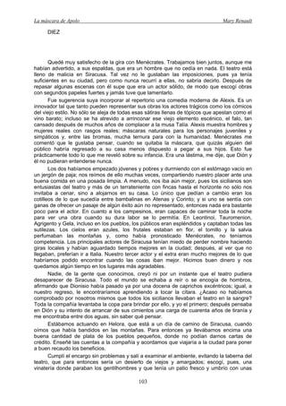 La máscara de Apolo Mary Renault 
103 
DIEZ 
Quedé muy satisfecho de la gira con Menécrates. Trabajamos bien juntos, aunque me habían advertido, a sus espaldas, que era un hombre que no cedía en nada. El teatro está lleno de malicia en Siracusa. Tal vez no le gustaban las imposiciones, pues ya tenía suficientes en su ciudad, pero como nunca recurrí a ellas, no sabría decirlo. Después de repasar algunas escenas con él supe que era un actor sólido, de modo que escogí obras con segundos papeles fuertes y jamás tuve que lamentarlo. 
Fue sugerencia suya incorporar al repertorio una comedia moderna de Alexis. Es un innovador tal que tanto pueden representar sus obras los actores trágicos como los cómicos del viejo estilo. No sólo se aleja de todas esas sátiras llenas de tópicos que apestan como el vino barato; incluso se ha atrevido a arrinconar ese viejo elemento escénico, el falo, tan cansado después de muchos años de complacer a la musa Talía. Alexis muestra hombres y mujeres reales con rasgos reales; máscaras naturales para los personajes juveniles y simpáticos y, entre las bromas, mucha ternura para con la humanidad. Menécrates me comentó que le gustaba pensar, cuando se quitaba la máscara, que quizás alguien del público habría regresado a su casa menos dispuesto a pegar a sus hijos. Esto fue prácticamente todo lo que me reveló sobre su infancia. Era una lástima, me dije, que Dión y él no pudieran entenderse nunca. 
Los dos habíamos empezado jóvenes y pobres y durmiendo con el estómago vacío en un jergón de paja; nos reímos de ello muchas veces, compartiendo nuestro placer ante una buena comida en una posada limpia. A menudo, nos iba aún mejor, pues los sicilianos son entusiastas del teatro y más de un terrateniente con fincas hasta el horizonte no sólo nos invitaba a cenar, sino a alojarnos en su casa. Lo único que pedían a cambio eran los cotilleos de lo que sucedía entre bambalinas en Atenas y Corinto; y si uno se sentía con ganas de ofrecer un pasaje de algún éxito aún no representado, entonces nada era bastante poco para el actor. En cuanto a los campesinos, eran capaces de caminar toda la noche para ver una obra cuando su dura labor se lo permitía. En Leontinoi, Tauromenion, Agrigento y Gela, incluso en los pueblos, los públicos eran espléndidos y captaban todas las sutilezas. Los cielos eran azules, los frutales estaban en flor, el tomillo y la salvia perfumaban las montañas y, como había pronosticado Menécrates, no teníamos competencia. Los principales actores de Siracusa tenían miedo de perder nombre haciendo giras locales y habían aguardado tiempos mejores en la ciudad; después, al ver que no llegaban, preferían ir a Italia. Nuestro tercer actor y el extra eran mucho mejores de lo que habríamos podido encontrar cuando las cosas iban mejor. Hicimos buen dinero y nos quedamos algún tiempo en los lugares más agradables. 
Nadie, de la gente que conocimos, creyó ni por un instante que el teatro pudiera desaparecer de Siracusa. Todo el mundo se echaba a reír o se encogía de hombros, afirmando que Dionisio había pasado ya por una docena de caprichos excéntricos; igual, a nuestro regreso, le encontraríamos aprendiendo a tocar la cítara. ¿Acaso no habíamos comprobado por nosotros mismos que todos los sicilianos llevaban el teatro en la sangre? Toda la compañía levantaba la copa para brindar por ello, y yo el primero; después pensaba en Dión y su intento de arrancar de sus cimientos una carga de cuarenta años de tiranía y me encontraba entre dos aguas, sin saber qué pensar. 
Estábamos actuando en Helora, que está a un día de camino de Siracusa, cuando oímos que había bandidos en las montañas. Para entonces ya llevábamos encima una buena cantidad de plata de los pueblos pequeños, donde no podían darnos cartas de crédito. Enseñé las cuentas a la compañía y acordamos que viajaría a la ciudad para poner a buen recaudo los beneficios. 
Cumplí el encargo sin problemas y salí a examinar el ambiente, evitando la taberna del teatro, que para entonces sería un desierto de viejos y amargados; escogí, pues, una vinatería donde paraban los gentilhombres y que tenía un patio fresco y umbrío con unas  
