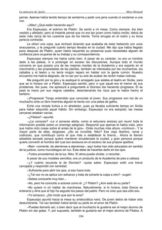 La máscara de Apolo Mary Renault 
104 
parras. Apenas había tenido tiempo de sentarme y pedir una jarra cuando oí exclamar a una voz. 
–¡Niko! ¿Qué estás haciendo aquí? 
Era Espeusipo, el sobrino de Platón. Se sentó a mi mesa. Como siempre, iba bien vestido y afeitado, pero al instante pensé que no era tan joven como había creído; debía de estar más cerca de los cuarenta que de los treinta. Tenía arrugas en el rostro y su boca parecía contraída. 
Le ofrecí una copa, que rechazó diciendo que acababa de estar bebiendo con unos siracusanos, y le pregunté cuánto tiempo llevaba en la ciudad. Me dijo que había llegado poco después de Platón, quien había requerido su presencia pues necesitaba alguien de confianza para ocuparse de su trabajo y su correspondencia. 
Espeusipo siempre me había caído bien. A pesar de su carácter, no era un hombre dado a las peleas, ni a prolongar en exceso las discusiones. Aunque todo el mundo convenía en que poseía una de las mejores mentes de la Academia y era experto en el crecimiento y las propiedades de las plantas, también se interesaba por las muchachas, los caballos y el teatro y no tenía ningún reparo en hablar con la gente común. Nuestro encuentro me habría alegrado, de no ser por su aire de acabar de recibir malas noticias. 
Me preguntó por la gira y le expliqué lo arraigado que estaba el teatro en Sicilia, para que se lo hiciera ver a Platón. Espeusipo asintió, pero vi que aquél era el menor de sus problemas. Así pues, me apresuré a preguntarle si Dionisio iba haciendo progresos. Él se pasó la mano por sus negros cabellos, desordenando los rizos que le había hecho el barbero. 
–¡Progresos! Tengo entendido que conociste al joven. Sus progresos son los de un muchacho ante un libro mientras alguien le tienta con una pelea de gallos. 
Eché una mirada furtiva a mi alrededor, pues ya llevaba suficiente tiempo en Sicilia para haber adquirido aquel hábito. Sin embargo, Espeusipo no era estúpido; las mesas cercanas estaban vacías. 
–¿Filistos? –apunté. 
–¿Le conoces? –Le vi ponerse alerta, como si estuviera ansioso por reunir toda la información posible sobre un enemigo peligroso. Respondí que apenas le había visto, pero que había oído cosas sobre él antes de la gira–. Oirás muchas más ahora –continuó–. Y la mayor parte de ellas, elogiosas. ¿No es increíble, Niko? Ese viejo libertino, venal y codicioso, que contribuyó como el que más a establecer la tiranía... Ahora le llaman estadista sensato porque quiere mantener encadenada la ciudad, y gran persona porque quiere convertir al hombre del cual son esclavos en el esclavo de sus propios apetitos. 
–Bien –comenté, de ateniense a ateniense–, aquí todos han sido educados sin sentido de la justicia, como murciélagos sin luz. Ésta debe de hacerles daño en los ojos. 
–Todos procedemos de la luz, Niko. El alma puede olvidar, o recordar. 
A pesar de sus modales sencillos, era un producto de la Academia de pies a cabeza. 
–¿Y cuánto recuerda la de Dionisio? –quise saber. Espeusipo soltó una breve carcajada y respondió con seriedad. 
–Suficiente para abrir los ojos, si eso fuera todo. 
–¿Tal vez no se aplica con esfuerzo y trata de echarle la culpa a otro? –sugerí. 
–Debes conocerle muy bien... 
–No, pero he conocido a actores como él. ¿Y Platón? ¿Aún está de su parte? 
–No quiere ni oír hablar de marcharse. Naturalmente, si lo hiciera, toda Grecia se enteraría y diría que el hijo ha seguido los pasos del padre. Pero no creo que sea sólo eso. 
–Yo tampoco. ¿De modo que aún le ama? 
Espeusipo apuntó hacia la mesa su aristocrática nariz. De joven debía de haber sido deslumbrante. Tal vez también había tenido su parte en el amor de Platón. 
–Puedes llamarlo así, o bien decir que al muchacho le gustaría ser el mejor alumno de Platón sin dar golpe. Y, por supuesto, también le gustaría ser el mejor alumno de Filistos. A  