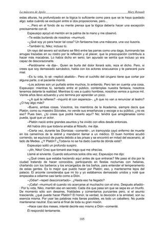 La máscara de Apolo Mary Renault 
105 
estas alturas, ha profundizado en la lógica lo suficiente como para que se le haya quedado algo; sabe cuándo se excluyen entre sí dos proposiciones, pero... 
–...Pero en el fondo de su mente piensa que la lógica debería hacer una excepción precisamente con él. 
Espeusipo apoyó el mentón en la palma de la mano y me observó. 
–Te estás burlando de nosotros –murmuró. 
–¿Qué soy yo para hacer tal cosa? Un fantasma tras una máscara, una voz ilusoria. 
–También tú, Niko; incluso tú. 
Un rayo del severo sol siciliano se filtró entre las parras como una daga, iluminando las arrugas trazadas en su rostro por la reflexión y el placer, que la preocupación contribuía a hacer más macabras. Lo había dicho en serio; tan apurado se sentía que incluso yo era capaz de descorazonarle. 
–Perdóname –le dije–. Quien se burla del dolor llorará solo, reza el dicho. Pero, si crees que soy demasiado sarcástico, habla con los actores siracusanos y te pareceré pura miel. 
–Es tu vida, lo sé –replicó abatido–. Pero el cuchillo del cirujano tiene que cortar por alguna parte, o el paciente morirá. 
–Los actores son un puñado entre muchos, lo entiendo. Pero ten en cuenta una cosa, Espeusipo: mientras tú, sentado entre el público, contemplas nuestra fantasía, nosotros tenemos delante la realidad. Mientras tú ves a cuatro hombres, nosotros vemos a quince mil. Veinte años llevo actuando y uno termina por aprender un poco. 
–¿A qué te refieres? –inquirió él con aspereza–. ¿A que no van a renunciar al teatro? ¿O hay algo más? 
–Bueno, ambas cosas. Vosotros, los miembros de la Academia, siempre decís que Platón, como su maestro Sócrates, no vende sus enseñanzas y escoge a su público, ¿no es eso? Pues bien, ¿tú crees que podrá hacerlo aquí? No; tendrá que arreglárselas como pueda, igual que un actor. 
–Platón nació entre grandes asuntos y ha vivido con ellos desde entonces. 
Allí había otro que todavía amaba al filósofo, me dije. 
–Cierta vez, durante las Dionisias –comenté–, un tramoyista cayó enfermo de muerte en los camerinos de la skēnē y mandaron llamar a un médico. El buen hombre acudió corriendo, se equivocó de puerta debido a las prisas y se encontró en mitad del escenario, al lado de Medea. ¿Y Platón? ¿Todavía no se ha dado cuenta de dónde está? 
Espeusipo soltó un profundo suspiro. 
–¡Ah, Niko! Creo que tomaré ese trago que me ofrecías. 
Llamé al sirviente. Cuando estuvimos solos otra vez, Espeusipo me dijo: 
–¿Qué crees que estaba haciendo aquí antes de que entraras? Me paso el día por la ciudad tratando de hacer conocidos, participando en fiestas nocturnas con hetairas, charlando con los barberos y los encargados de los baños, para entender el temperamento de estas gentes. Es lo mejor que puedo hacer por Platón; eso, y mantenerme lejos del palacio. El arconte consideraba que mi tío y yo estábamos demasiado unidos y noté que empezaba a odiarme casi tanto como a Dión. 
–¡Odiar! –repetí desconcertado–. ¿Hasta eso ha llegado? 
–¡Calla! –murmuró él cuando vio acercarse al muchacho con el vino. Después añadió– : Por tu vida, Niko, mantén eso en secreto. Cada día que pasa sin que se sepa es un triunfo. De momento sólo son desaires, frialdades y comentarios punzantes pero, si el asunto trasciende, ¿qué puede hacer Platón? El honor, la verdad, la devoción a la amistad, son su esencia misma. Por usar las palabras más llanas posibles, es todo un caballero. No puede mantenerse neutral. Eso sería el final de toda su gran misión. 
–Hace casi dos meses, intenté decirle eso mismo a Dión –comenté. 
Él respondió lentamente.  