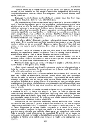 La máscara de Apolo Mary Renault 
106 
–Para un amante de la verdad como él, que vive en una polis corrupta, es difícil no volverse un poco inflexible. Ha sido testigo de demasiados compromisos deshonestos y cualquier componenda corroe su sentido de la integridad. Con su aspecto, debe de haber llegado joven a eso. 
Espeusipo frunció el entrecejo con la vista fija en su copa y apuró ésta de un trago. Saqué la jarra de su lecho de nieve y volví a llenarle la copa. 
–En la Academia –continuó– pensamos que, siendo la verdad el bien más preciado del hombre, debe ser buscada con alegría y no soportada a regañadientes como una purga administrada a un niño. De esa fe surge toda filosofía... No te inquietes, Niko, no voy a meterte en sofismas; lo que pretendo decirte es que no tiene nada de vergonzoso hacer agradable y placentera la persuasión: Si quieres agua clara, no molestes al calamar. Platón no deja de repetirle tal cosa a Jenócrates, ese hombre que te encandiló comparando a los actores con prostitutas. «Haz sacrificios a las Gracias», dice Platón. Cierta vez, le aseguré que construiría un altar dedicado a ellas en el jardín; pues bien, hace poco le oí hacer la misma recomendación, pero a otra persona. 
–¿Te refieres a Dión? –El corazón me dio un vuelco y dejé la copa en la mesa con un fuerte golpe–. Él no necesita hacer sacrificios, pues tiene las gracias de un rey. ¿Por qué habría de utilizar las de un cortesano? ¿Sabes qué opino, Espeusipo? Que ojalá esto termine en una ruptura abierta. Entonces, Dión estará en libertad para plantear sus derechos. 
Espeusipo cambió de expresión y puso una mano sobre la mía; el gesto parecía afectuoso, pero sus uñas se clavaron en mi carne. Entendí el mensaje y guardé silencio. Él se inclinó hacia adelante y bajó la voz con discreción, aunque no lo suficiente. 
–Por supuesto, querido mío, si se pelean serás el primero en saberlo. Esto es, si realmente quieres cortejar a ese muchacho. Pero te advierto que está echado a perder; es tan venal como guapo y dice más mentiras que un cretense. 
Mientras me decía aquello, yo había podido captar un crujido en un banco próximo a nuestra mesa y le di las gracias con la mirada. 
–Estás celoso –respondí a continuación– porque se marchó conmigo después de la fiesta. Un muchacho encantador. No comprendo por qué le llamas venal. Si me pidió el anillo, lo hizo sólo para tener un recuerdo. 
Cuando regresé de la ciudad a nuestra posada de Helora, el resto de la compañía me rodeó para conocer las novedades de Siracusa. Les dije que no había visto demasiados cambios. En todos los rostros se reflejó el abatimiento y me pregunté por qué les estaba ocultando unas noticias que les habrían hecho sentirse felices, siendo como eran mis compañeros de trabajo y mis amigos. Filanto, el tercer actor, un joven prometedor que en otra época más favorable ya estaría haciendo segundos papeles, se había detenido en cada una de las capillas de Dioniso que había encontrado por camino para presentarle una pequeña ofrenda. 
Traté de comprender mi reacción pensando en las veces que me había sentado ante la máscara de algún rey héroe –por ejemplo, el Teseo de Edipo en Colona– para impregnarme de su grandeza. Como decía Platón (por lo que había podido deducir), para que pudiera haber una imitación, debía existir un original. ¿Puede uno odiar la Forma en cuya esencia ha tratado de penetrar? Sin embargo, pese a haber descubierto la naturaleza de mi problema, no estaba más cerca de solucionarlo. 
Cumplimos el par de compromisos pendientes y volvimos a visitar Leontinoi. Como allí ya nos habían visto interpretar la comedia de Alexis, nos ofrecieron un coro para representar Hipólito en una festividad pública. Yo representé, como corresponde al protagonista, a Fedra y a Teseo; Menécrates fue un buen Hipólito, conmovedor en la escena de la muerte, y tuvimos un público excelente. La fiesta que siguió a la función se prolongó hasta el amanecer; cuanto más calor hace en Sicilia, más convierten sus habitantes la noche en día. Toda la compañía recibió ofrecimientos de hospitalidad. Mi anfitrión fue un capitán de mercenarios de Dionisio, ya retirado; se llamaba Rupilio y era romano, pero de modales muy civilizados. El hombre había recibido unas tierras en la región como recompensa a sus servicios.  