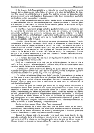 La máscara de Apolo Mary Renault 
107 
El día después de la fiesta, pasado ya el mediodía, me encontraba todavía en la cama jugando con un desayuno de melón helado en nieve y vino pálido de las laderas del Etna, muy frío, cuando mi anfitrión llamó a la puerta. Tras pedirme excusas por despertarme tan pronto, me mostró una carta llegada de Siracusa por medio de un correo rápido que había cambiado de posta y aguardaba mi respuesta. 
Dejé la copa en la mesilla auxiliar de mármol y tomé la carta. Ésta llevaba un sello que no pude reconocer, pues las contraventanas estaban cerradas para evitar la luz diurna, pero sólo me pasó por la cabeza un nombre. Él me necesita, pensé; se encuentra en algún problema y recurre a mí. Todavía confía en mí. 
Si mi anfitrión hubiera sido griego, se habría quedado remoloneando en la alcoba con la esperanza de enterarse del contenido de la carta; sin embargo, los romanos son demasiado orgullosos para demostrar curiosidad, que consideran indigna, y se había retirado. Salté del lecho en la habitación en penumbra, abrí las contraventanas y, desnudo al sol, me dispuse a leer la misiva. La fuerte luz me mareó; había sido una auténtica fiesta siciliana. Parpadeé y probé de nuevo. 
«Dionisio, hijo de Dionisio, a Nicérato el ateniense. Os deseamos felicidad. Cuando pronunciaste el panegírico de nuestro difunto padre, te expresamos el deseo de verte en una tragedia clásica cuando terminara el período de duelo. Los asuntos de estado y nuestros estudios nos han obligado a posponerlo. Una vez completados tales estudios y disponiendo ya del tiempo preciso para el placer, el Teatro de la Ciudad presentará, el noveno día de karneios, Las bacantes, de Eurípides, contigo de protagonista. Puedes escoger a tus actores secundarios y ya se está preparando un coro nada despreciable. Filistos es el corego. Que lo pases bien.» 
Leí el mensaje dos veces. Algo se movió en el patio; era el caballo fresco del correo que esperaba para llevar mi respuesta. 
Cerré las contraventanas y me dejé caer en el lecho revuelto. La estancia olía a melón, a vino y a sudor. La jarra estaba aún casi llena; alargué la mano para cogerla, pero decidí no hacerlo. Beber no me ayudaría a pensar. 
Los siracusanos utilizan el calendario dórico y me puse a calcular a qué mes de los nuestros correspondía el karneios. Debía de ser el siguiente, nuestro matagitnión; y para el noveno día quedaban unos quince, muy pocos para los ensayos. 
¿Por qué se me había ocurrido volver a Sicilia?, me dije. En Atenas tenía mis amigos y mi vida, sabía el terreno que pisaba. De entre mil actores dedicados a sus propios asuntos, ¿por qué me había tocado a mí verme arrastrado en dos direcciones opuestas y partido por la mitad? ¿Cuándo había pronunciado la palabra que me había traído tan mala suerte? ¿A qué dios había ofendido? 
A Dioniso no, pues allí estaba, por medio de su tocayo mortal, invitándome a representarle en uno de los papeles de más brío de la tragedia clásica; no como un dios que observaba a distancia sino como el personaje central de la acción. Pensé en el joven Filanto, deteniéndose junto a todos aquellos altares con su pellizco de incienso o su racimo de uvas. ¿Quién dice que los dioses no aprecian las ofrendas de los hombres? Si conseguía una actuación de mérito, tendría en su mano la posibilidad de conseguir enseguida segundos papeles. En cuanto a Menécrates, su Hipólito me había demostrado que haría un Rey Penteo de primera categoría y obtendría el éxito de su vida. Tras la representación, su familia le ofrecería el asiento de honor y Teoros le elogiaría. 
Dioniso bendice a sus servidores fieles. Tanto mejor para él. 
Permanecí tendido en el lecho largo rato, con los brazos detrás de la cabeza, contemplando una salamanquesa en una de las vigas mientras las moscas zumbaban en torno a la piel del melón. Finalmente, me levanté y abrí la caja de la máscara, que había colocado sobre la mesa. En este viaje, la había traído conmigo. 
Coloqué la máscara sobre la almohada y me tendí boca abajo delante de ella, desnudo en el calor de la tarde siciliana y con el mentón en el cuenco de las manos. El rostro me devolvió la mirada, no con los ojos vacíos como durante los últimos meses en Atenas, sino con un aire secreto, oscuro, délfico. No respondió nada, sino que preguntó:  