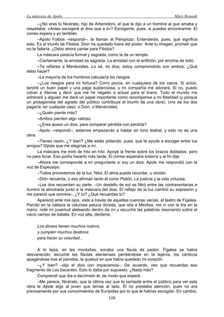 La máscara de Apolo Mary Renault 
108 
–¿No eres tú Nicérato, hijo de Artemidoro, el que le dijo a un hombre al que amaba y respetaba: «Antes escogeré al dios que a ti»? Escógeme, pues, si puedes encontrarme. El correo espera y yo también. 
–Apolo Foibos –respondí–, te llaman el Perspicaz. Entenderás, pues, qué significa esto. Es el triunfo de Filistos. Dión ha quedado fuera del poder. Ante tu imagen, prometí que no te fallaría. ¿Debo ahora cantar para Filistos? 
La máscara parecía formal y sagrada, como la de un templo. 
–Ciertamente, la amistad es sagrada. La amistad con el anfitrión, por encima de todo. 
–Te refieres a Menécrates. Lo sé, mi dios; estoy comprometido con ambos. ¿Qué debo hacer? 
–La mayoría de los hombres calcularía los riesgos. 
–¿Los riesgos para mi fortuna? Corro pocos, en cualquiera de los casos. Si actúo, tendré un buen papel y una paga sustanciosa, y mi compañía me adorará. Si no, puedo volver a Atenas y decir que me he negado a actuar para el tirano. Todo el mundo me admirará y alguien me dará un papel importante como recompensa a mi fidelidad (y porque un protagonista del agrado del público contribuye al triunfo de una obra). Uno de los dos pagaría, en cualquier caso: o Dión, o Menécrates. 
–¿Quién pierde más? 
–Ambos pierden algo valioso. 
–¿Eres acaso un dios, para comparar pérdida con pérdida? 
–Apolo –respondí–, estamos empezando a hablar en tono teatral, y esto no es una obra. 
–Tienes razón. ¿Y bien? ¿Me estás pidiendo, pues, que te ayude a escoger entre tus amigos? Dijiste que me elegirías a mí. 
La máscara me miró de hito en hito. Apoyé la frente sobre los brazos doblados, pero no para llorar. Eso podía hacerlo más tarde. El correo esperaba todavía y al fin dije: 
–Ahora me corresponde a mí preguntarte si soy un dios. Apolo me respondió con la voz de Espeusipo. 
–Todos procedemos de la luz, Niko. El alma puede recordar, u olvidar. 
–Dión recuerda, o eso afirman tanto él como Platón. La justicia y la vida virtuosa. 
–Los dos recuerdan su parte. –Un destello de sol se filtró entre las contraventanas e iluminó la almohada junto a la máscara del dios. El reflejo de la luz cambió su expresión y me pareció que sonreía–. ¿Y tú? ¿Qué recuerdas tú? 
Apareció ante mis ojos, visto a través de aquellas cuencas vacías, el teatro de Figalea. Percibí en la cabeza la calurosa peluca dorada, que olía a Meidias; me vi con la lira en la mano, noté mi juventud aleteando dentro de mí y escuché las palabras resonando sobre el vacío campo de batalla. En voz alta, declame: 
Los dioses tienen muchos rostros, 
y cumplen muchos destinos 
para hacer su voluntad... 
A lo lejos, en las montañas, sonaba una flauta de pastor. Figalea se había desvanecido; escuché las flautas atenienses perdiéndose en la lejanía, los cánticos apagándose tras el parodos, la quietud en que había quedado mi corazón. 
–¿Y bien? –dijo el dios con impaciencia–. De acuerdo, veo que recuerdas ese fragmento de Las bacantes. Esto lo daba por supuesto. ¿Nada más? 
Comprendí que iba a decírmelo él, de modo que esperé. 
–Me parece, Nicérato, que la última vez que te sentaste entre el público para ver esta obra le dijiste algo al joven que tenías al lado. Él no prestaba atención, pues no era precisamente por sus conocimientos de Eurípides por lo que le habías escogido. En cambio,  