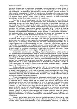 La máscara de Apolo Mary Renault 
11 
intuyendo sin duda que yo podía darle lecciones al respecto. La besé, me eché el hato al hombro y me alejé silbando por las calles en penumbra, donde los pájaros medio dormidos me contestaron. Los gritos de los pescadores nocturnos al cobrar sus capturas sonaban a lo lejos sobre las aguas grises. En el lugar de reunión observé que Lamprías, para mostrar que éramos una compañía de importancia, había contratado a un criado para ocuparse del carro del equipaje, de los asnos y de las mulas. La noticia me levantó el ánimo, pues había pensado que también tendría que encargarme de esas tareas. 
Aquél era un año arriesgado para una gira, me comentó mientras emprendíamos la marcha. Lo era, en efecto; como la mayoría de los años. Últimamente, los tebanos habían asombrado al mundo arrojando a los espartanos primero de su ciudadela y, más tarde, de su ciudad. Les habían expulsado de Boecia; nosotros, los atenienses, les habíamos derrotado en el mar y, por toda la Hélade, los hombres se erguían y respiraban aliviados. Sin embargo, con todo esto, los grupos de soldados no dejaban de ir y venir por el istmo y Lamprías declaró que se alegraría cuando lo hubiera dejado atrás. Megara, sin duda, estaría en calma; sus gentes saben meterse en sus propios asuntos. En cambio, en el Peloponeso, las ciudades bullían como calderos de levadura, derribando las decarquías que los espartanos habían establecido. Podíamos encontrarnos con cualquier cosa. 
La gente habla siempre de la vida libre de los actores, capaces de cruzar fronteras e ir a cualquier parte. Y tiene razón, si se refiere a que las tropas mercenarias no tienen nada contra nosotros y que los demás respetan los edictos sagrados. Es bastante probable que el actor llegue a su destino y pueda contar allí con techo y comida proporcionados por el corego, siempre que tal patrocinador esté con vida y no se haya exiliado de la noche a la mañana. Sin embargo, para una compañía que viaja por su cuenta, llegar resulta bastante difícil cuando los hombres se han escapado a las montañas, las mujeres están encerradas en sus casas y un escuadrón de caballería ha atado sus monturas en la orkhēstra y está haciendo astillas las tablas del escenario para el fuego de la comida. 
No obstante, la mañana era espléndida y el estrecho de Salamina brillaba contra la isla púrpura; recordando a mi Esquilo, poblé las aguas de remos crujientes y proas cortantes y de galeras con espolón que arrojaban al mar a los persas de turbantes dorados. Eleusis quedaba justo delante; allí actuaríamos al día siguiente, tras dedicar la primera jornada a preparar la skēnē. Montado en el asno, dejé que el carro se interpusiera entre Meidias y yo siempre que era posible. Lamprías abría la marcha a lomos de la mula. Demócares prefirió empezar el día en el carro, donde podía continuar durmiendo entre los fardos y cuidar la resaca. Le observé con esperanza, pensando en preguntarle si había conocido a Eurípides alguna vez. Así de viejo parecía. 
No hay nada que merezca la pena contar sobre la primera parte de la gira. Cien artistas podrían explicar lo mismo que yo. Me tocó la cama más dura y la paja más vieja en la posada, hacer recados para todos, coser el vestuario, poner cordones en las botas, peinar los cabellos y las barbas de las máscaras y salpicarme de pintura cuando alguna vieja skēnē necesitaba una nueva mano. Nada de ello me importaba, salvo cuando Meidias le decía a alguien que para eso me habían contratado. 
Él era mi causa de irritación: él, y no las pulgas de la paja, el trabajo duro o el cuidar a Demócares. El viejo borrachín me caía bien incluso cuando me volvía loco y pronto aprendí a manejarle. En su juventud, según me hizo saber, había sido un gran amante; hacía bastante tiempo, creo, que no se prendaba de un joven en la confianza de que éste no se burlaría de él. Incluso en su decadencia, jamás resultaba desagradable, ni siquiera bebiendo. Era más bien como un viejo bailarín que, al escuchar una flauta, ejecutara sus pasos donde los vecinos no le ven. El respeto por sí mismo le mantenía a raya cuando estaba sobrio; y después de la obra, cuando empezaba a beber, no tenía tiempo para asuntos menores. El resumen de todo ello fue que me enseñó muchas cosas que me han sido de utilidad desde entonces, y me recitó algunos hermosos epigramas compuestos por Agatón y Sófocles para los jóvenes que cortejaban, cambiando sus nombres por el mío allí donde cabía. 
Sólo por las mañanas, antes de la obra, me producía verdaderos problemas. A esas horas, se escabullía a tomar un traguito para entrar en calor y, si no me andaba con cuidado, seguía bebiendo hasta terminar la jarra. Mi estratagema era correr a la taberna a  