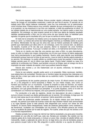 La máscara de Apolo Mary Renault 
110 
ONCE 
Tan pronto regresé, visité a Filistos. Estuvo cordial, rápido y eficiente; sin duda, había hecho de corego en incontables ocasiones y sabía de qué iba el asunto. El secreto de mi trabajo para Dión debía haberse mantenido, pues fue una entrevista con el patrocinador como muchas otras. Filistos estuvo muy correcto, sabedor de que correspondía a su rango y a mi posición; no me importunó ni me vino con naderías, ni trató de enseñarme mi oficio. Si se hubiera tratado de un desconocido en una ciudad extraña, me habría vuelto a casa muy satisfecho. Sin embargo, en esta ocasión pensé en lo fácil que debía de haberle resultado debilitar paulatinamente a Dión con la única arma de que carecía éste: la habilidad para agradar a la gente que le resultaba útil y por la que no sentía el menor interés. 
El resto de la compañía me trataba como a la esposa del primogénito que por fin le ha dado un varón. La noticia del correo les había llegado mientras yo meditaba sobre el asunto en Helora. Menécrates me dijo que los otros dos casi se habían postrado de rodillas para pedirle que intercediera por ellos ante mí; sin embargo, como me conocía bien, se abstuvo de hacerlo. Cuando al fin les dije que actuaría, dieron la impresión de unos hombres rescatados de las canteras. Tuve que ir a beber con ellos, o no habríamos terminado nunca. 
Tenía en mi mente una idea fija: era preciso que viera a Dión; no para disculparme, pues no sólo no había roto ningún compromiso con él sino que incluso le había asegurado que haría precisamente lo que estaba haciendo. Quería verle para decirle que lamentaba contrariarle aunque fuera por el dios al que servía, y que en todo lo demás seguía estando a su servicio. Sin embargo, no podía utilizar su nombre para cruzar las puertas; si tenía algún trabajo secreto para mí, era lo último que debía hacer. Podría haber visitado su casa a la salida de mi entrevista con Filistos, que también vivía en la Ortigia, pero el corego me dio la impresión de estar rodeado de espías y temí que pudiera hacerme seguir. 
Estuve dos noches y un día trastornado con el asunto; entonces, fui llamado a presencia de Dionisio. 
Como la vez anterior, aquello podía servir a mi propósito. Debo reconocer, también, que estaba lleno de curiosidad. Dionisio era un hombre capaz de ponerse tres máscaras a lo largo del día y creer que cada una de ellas era su auténtico rostro. Yo deseaba saber cuál sería la última. 
Los guardianes de las puertas parecían de mejor humor. El oficial romano se acordó de mí y me preguntó si venía buscando a Platón, no con malos modos, sino como un hombre que bromea con un muchacho. Cuando le enseñé la carta de Dionisio, se mostró muy correcto. Una vez más, observé que la obediencia de sus hombres carecía de todo servilismo; con qué gracia llevaban sus panoplias. Y su porte orgulloso, como si no sólo se consideraran a sí mismos los mejores, sino que quisieran proclamarlo al mundo. 
Fui conducido a la sala de registros, donde me desnudaron de pies a cabeza. El eunuco incluso me pasó sus dedos gordezuelos por el escroto. Sin embargo, la toga que me dio era más lujosa que la vez anterior; al parecer, había ascendido una clase. 
El salón de audiencias estaba cambiado. En el rápido vistazo que tuve tiempo de echarle, me pareció que todas las buenas cosas del viejo dictador habían sido arrinconadas y su lugar llenado (pues la sala parecía más abigarrada que nunca) con obras de arte moderno. El Zeuxis había desaparecido; todas las estatuas gesticulaban como oradores o, las femeninas, ocultaban sus intimidades con los brazos. Una Afrodita parecía tan tímida como si acabara de pasar por la sala de registro. Por suerte, antes de que me echara a reír vi a Dionisio esperándome. 
Estaba sentado tras la mesa de mármol (se habría necesitado una grúa para moverla), acomodado en una silla de marfil que, esta vez, llenaba por completo. Iba vestido con las mejores galas de la moda siracusana, e incluso un poco más. Llevaba el cabello teñido con manzanilla, rizado y salpicado de polvo de oro; la toga tenía una orla de bordados púrpura que parecía ocupar toda la tela. Me pregunté si podría abordar a su ayuda de cámara y  