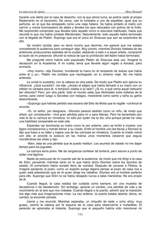 La máscara de Apolo Mary Renault 
111 
hacerle una oferta por la ropa de desecho; con la que ahora lucía, se podría vestir al propio Radamanto en el escenario. De cerca, casi le tumbaba a uno de espaldas; igual que su perfume, en el que iba empapado como una vieja hetaira. Se había pintado el rostro con carmín y crema bronceadora de atleta y llevaba los ojos retocados con polvos de la India. Me sorprendió comprobar que llevaba todo aquello como si estuviera habituado, hasta que recordé lo que me había contado Menécrates. Naturalmente, todo aquello había terminado con la llegada de Platón. Supongo que era el único en Siracusa que aún se sorprendía de ello. 
Se mostró cordial, pero no tenía mucho que decirme; me pareció que me estaba concediendo la audiencia para conseguir algo. Muy pronto, mientras Dionisio hablaba de las anteriores producciones teatrales de la ciudad, alabando a este o a aquel artista, comprendí la razón de mi presencia: difundir la noticia de que la prohibición del teatro había terminado. 
Me pregunté cómo habría sido expulsado Platón de Siracusa esta vez. Imaginé la decepción en la Academia. A mi vuelta, tenía que llevarle algún regalo a Axiotea, para animarla. 
–Hoy mismo –dijo Dionisio, hundiendo la mano en el recipiente de dulces que había entre él y yo–, Platón me contaba que naufragaste, en tu anterior viaje. No me había enterado. 
Le conté lo sucedido, con la cabeza en otra parte. De modo que Platón aún ejercía su influencia. ¿Qué sucedía?, me dije. ¿Acaso el pájaro que había llamado a su mano con un silbido no cantaba para él, ni tampoco volaba a su lado? ¿Si no, a qué venía aquel vestuario tan atrevido? Pero, por otra parte, todo el mundo sabe que Alcibíades solía soltarse de la correa, para volver luego a Sócrates con halagos, mostrando como santo y seña su garbo deslumbrante. 
–Supongo que habrás perdido esa escena del Sitio de Motia que te regalé –continuó el arconte. 
–Sí, mi señor, por desgracia. –Dionisio pareció abatido como un niño, de modo que añadí, por complacerle–: Una gran pérdida para mí y para Atenas. Pero he lamentado aún más la de tu carroza en miniatura; no sólo por quién me la dio, sino porque jamás he visto una habilidad comparable en este arte. 
Esperaba ver iluminarse su rostro como la vez anterior, pero se limitó a mostrar una ligera complacencia y mandó llamar a su criado. Entró el hombre con las llaves y Dionisio le dijo que fuera a su taller y trajera una de las carrozas en miniatura. Cuando el criado volvió con ella, el arconte la sostuvo en las manos unos momentos (observé que seguía mordiéndose las uñas) y dijo: 
–Bien, ésta es una pérdida que te puedo restituir. Los asuntos de estado no me dejan tiempo para los juguetes. 
La carroza tenía polvo. Me da vergüenza confesar tal tontería, pero estuve a punto de soltar una lágrima. 
Nadie se preocupó de mí cuando salí de la audiencia, de modo que me dirigí a la casa de Dión, pensando mientras tanto en lo que había dicho Dionisio sobre los asuntos de estado. El comentario había sonado lleno de vanidad. Después de conocer a Filistos, le imaginé adulando al joven, como un experto auriga dejaría pensar al joven de casa rica a quien está adiestrando que es él quien dirige los caballos. Dionisio era el hombre perfecto para ello. Supongo que Dión no se había rebajado nunca a tales maniobras. No era propio de él. 
Cuando llegué, la casa estaba tan cuidada como siempre, sin una muestra de decadencia o de desatención. Sin embargo, aprecié un cambio, una pérdida de vida y de movimiento en el aire que nos rodeaba. Cuando llegué a la puerta, advertí que la impresión era algo más que imaginaciones mías. La vez anterior, la puerta estaba abierta; ahora, en cambio, la encontré cerrada. 
Llamé y me anuncié. Mientras esperaba, un chiquillo de siete u ocho años, muy guapo, asomó la cabeza por la esquina de la casa para observarme a hurtadillas. El parecido se apreciaba al instante. Supongo que el pequeño habría oído mencionar mi  