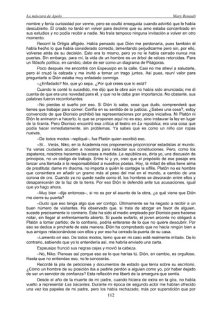 La máscara de Apolo Mary Renault 
112 
nombre y tenía curiosidad por verme, pero se ocultó enseguida cuando advirtió que le había descubierto. El criado no tardó en volver para decirme que su amo estaba concentrado en sus estudios y no podía recibir a nadie. No traía tampoco ninguna invitación a volver en otro momento. 
Recorrí la Ortigia afligido. Había pensado que Dión me perdonaría, pues también él había hecho lo que había considerado correcto, lamentando perjudicarme pero sin, por ello, volverse atrás de su decisión. Esto era lo mismo, pero yo no le había cerrado nunca mis puertas. Sin embargo, para mí, la vida de un hombre es un árbol de raíces retorcidas. Para un filósofo político, en cambio, debe de ser como un diagrama de Pitágoras. 
Poco después me encontré con Espeusipo en la calle. Casi no me atreví a saludarle, pero él cruzó la calzada y me invitó a tomar un trago juntos. Así pues, reuní valor para preguntarle si Dión estaba muy enfadado conmigo. 
–¿Enfadado? No, que yo sepa. ¿Por qué crees que lo está? 
Cuando le conté lo sucedido, me dijo que la obra aún no había sido anunciada; me di cuenta de que era una novedad para él, y que no le daba gran importancia. No obstante, sus palabras fueron reconfortantes: 
–No pierdas el sueño por eso. Si Dión lo sabe, cosa que dudo, comprenderá que tienes que trabajar para comer. Confía en su sentido de la justicia. ¿Sabes una cosa?, estoy convencido de que Dionisio prohibió las representaciones por propia iniciativa. Ni Platón ni Dión le animaron a hacerlo; lo que se proponen aquí no es eso, sino instaurar la ley en lugar de la tiranía. Pero Dionisio encontró esa crítica al teatro en La república; era una cosa que podía hacer inmediatamente, sin problemas. Ya sabes que es como un niño con ropas nuevas. 
–De todos modos –repliqué–, fue Platón quien escribió eso. 
–Sí... Verás, Niko, en la Academia nos proponemos proporcionar estadistas al mundo. Ya varias ciudades acuden a nosotros para redactar sus constituciones. Pero, como los zapateros, nosotros hacemos las cosas a medida. La república es, diría yo, una discusión de principios, no un código de trabajo. Entre tú y yo, creo que el propósito de ese pasaje era lanzar una llamada a la responsabilidad a nuestros poetas. Hoy, la mitad de ellos tiene alma de prostituta: dame mi dracma, no importa a quién le contagie la sífilis. Platón no es hombre que consintiera en añadir un gramo más al peso del mal en el mundo, a cambio de una corona de oro. Cuando ya no quede nadie como él, los hombres se devorarán entre ellos y desaparecerán de la faz de la tierra. Por eso Dión le defendió ante tus acusaciones, igual que yo hago ahora. 
–Muy bien –dije entonces–, si no es por el asunto de la obra, ¿a qué viene que Dión me cierre su puerta? 
–Dudo que eso tenga algo que ver contigo. Últimamente se ha negado a recibir a un buen número de visitantes. Ha observado que, si trata de abogar en favor de alguien, sucede precisamente lo contrario. Éste ha sido el medio empleado por Dionisio para hacerse notar, sin llegar al enfrentamiento abierto. Si puede evitarlo, el joven arconte no obligará a Platón a tomar partido; de lo contrario, podría enterarse de lo que no quiere descubrir. Por eso se dedica a pincharle de esta manera. Dión ha comprobado que no hacía ningún bien a sus amigos relacionándose con ellos y por eso ha cerrado la puerta de su casa. 
–Lamento oír eso. De todos modos, temo que en mi caso esté realmente irritado. De lo contrario, sabiendo que yo lo entendería así, me habría enviado una carta. 
Espeusipo frunció sus negras cejas y movió la cabeza. 
–No, Niko. Piensas así porque eso es lo que harías tú. Dión, en cambio, es orgulloso. Hasta que no entiendas eso, no le conocerás. 
Recordé la pila de peticiones y documentos de estado que tenía sobre su escritorio. ¿Cómo un hombre de su posición iba a pedirle perdón a alguien como yo, por haber dejado de ser un servidor de confianza? Esta reflexión me liberó de la amargura que sentía. 
Desde el año de la muerte de mi padre, cuando hiciera de extra en la gira, no había vuelto a representar Las bacantes. Durante mi época de segundo actor me habían ofrecido una vez los papeles de mi padre, pero los había rechazado; más por superstición que por  