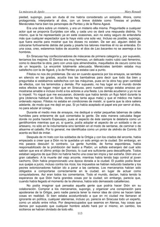 La máscara de Apolo Mary Renault 
113 
piedad, supongo, pues sin duda él me habría considerado un estúpido. Ahora, como protagonista, interpretaría al dios, con un breve doblete como Tiresias el profeta. Menécrates haría bien los personajes de Penteo y de la Reina Agavé. 
Era una obra sobre un misterio, y era un misterio ella misma. Preguntadle a cualquier actor qué se proponía Eurípides con ella, y cada uno os dará una respuesta distinta. Yo mismo, que la he representado ya en siete ocasiones, aún no estoy seguro de entenderla más que cualquier espectador que la haya visto una sola vez. Incluso es posible, supongo, que fuera escrita para mostrar que los dioses no existen. De ser así, alguien debió de colocarse furtivamente detrás del poeta y pisarle los talones mientras él no se enteraba. En una cosa, creo, estaremos todos de acuerdo: el dios de Las bacantes no se asemeja a los hombres. 
En Siracusa hay confeccionadores de máscaras de primera categoría y, por supuesto, teníamos los mejores. El Dioniso era muy hermoso, un delicado rostro rubio casi femenino, como lo describe la obra, pero con unos ojos almendrados, maquillados de oscuro como los de un leopardo. La encontré totalmente adecuada. Menécrates también estaba muy satisfecho con la de Agavé, y la de Penteo ya estaba casi a punto. 
Filistos no nos dio problemas. De vez en cuando aparecía por los ensayos, se sentaba en silencio en las gradas, acudía tras las bambalinas para decir que todo iba bien y preguntaba si estábamos satisfechos con las máquinas, pues en la obra hay gran cantidad de efectos, con los terremotos y demás. Por supuesto, no hay lugar en el mundo donde estos efectos se hagan mejor que en Siracusa, pero nuestro corego estaba ansioso por mostrarse amable e incluso invitó a los actores a una fiesta. Los demás acudieron y yo no se lo impedí. Yo rogué que me excusaran, diciendo que había tenido un flujo febril durante la gira (dolencia habitual en Sicilia, donde hay tanta agua mala) y que el médico me había ordenado reposo. Filistos no estaba en condiciones de insistir, si quería que la obra saliera adelante, de modo que me dejó en paz. Si yo había aceptado el papel era por servir al dios, no para adular al corego. 
Durante el medio mes de ensayos, me dediqué a visitar pequeñas tabernas de calles humildes para enterarme de qué comentaba la gente. De esta manera calculaba llegar donde no podía hacerlo Espeusipo, pues el aspecto de éste siempre le delataría como un gentilhombre mientras que yo, si quería, podía adoptar el aspecto de un soldado o de un artesano, no sólo en la indumentaria sino también en el modo de sentarse, de caminar o de alisarme el cabello. Por lo general, me identificaba como un pintor de skēnēs de Corinto. El acento es fácil de imitar. 
Después de mi trato con los soldados de la Ortigia y con los criados del arconte, había empezado a creer que a Dión no le quedaba un solo amigo en la ciudad. Sin embargo, en mis paseos descubrí lo contrario. La gente humilde, de forma espontánea, había responsabilizado de la prohibición del teatro a Platón; un sofista extranjero del cual sólo sabían que era el último antojo de Dionisio, lo cual era suficiente para descalificarle. Todos estaban seguros de que Dión no habría hecho una cosa tan impía y tan extraña. Dión era un gran caballero. A la muerte del viejo arconte, mientras había tenido bajo control al joven cachorro, Dión había proporcionado una época dorada a la ciudad. El pueblo podía llevar sus quejas a juicio, incluso contra los ricos; los impuestos se habían reducido bastante y los peores extorsionadores habían ido a parar a las canteras. Los mercenarios habían sido obligados a comportarse correctamente en la ciudad, en lugar de actuar como conquistadores. Así eran todos los comentarios. Todo el mundo, decían, había tenido la esperanza de que Dión haría grandes cosas por la ciudad; sin embargo, parecía que, cuando había llegado el momento de la ofensiva, había sido demasiado caballeroso. 
No podía imaginar qué pensaba aquella gente que podría hacer Dión sin su colaboración. Comprar a los mercenarios, supongo, y organizar una conspiración para apoderarse de la Ortigia, pero nadie parecía tener la menor idea de cómo se hacen tales cosas en realidad. Si bien estaba acostumbrado a que en mi ciudad me llamaran el ignorante en política, cualquier ateniense, incluso yo, parecía en Siracusa todo un experto, como un adulto entre niños. Por despreocupados que seamos en Atenas, hay cosas que damos por supuesto que cualquier hombre adulto hará por sí mismo; en cambio, los sicilianos se habían olvidado de todo ello.  