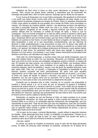 La máscara de Apolo Mary Renault 
114 
Hablaban de Dión como si fuera un dios cuyas intenciones no pudieran llegar a conocer. Pero incluso los dioses tienen oráculos y sacerdotes que les transmiten los mensajes del pueblo llano. Dión no tenía nada así. Supongo que en Sicilia era de esperar. 
Fui en busca de Espeusipo con lo que había averiguado. Me agradeció la información y me confió que había tenido mucho éxito entre los ciudadanos de clase media, con los cuales hacían constantes progresos los amigos de Filistos. Éstos no atacaban directamente a Dión, pues sabían el respeto de que gozaba; era a través de Platón como inoculaban su veneno. «En tiempos de nuestros padres –decían–, los atenienses enviaron dos ejércitos y una flota a conquistar Siracusa. Nadie volvió con vida a su ciudad, salvo un puñado de infelices fugitivos refugiados en los montes y algunos esclavos que huyeron. Ahora, en cambio, Atenas sólo ha mandado un sofista de lengua de seda, y mirad lo que ha conseguido. Tiene al arconte enredado en su tela de araña; pronto le sacará la última gota de sangre y entregará el poder a Dión, quien, como todo el mundo sabe, es la niña de sus ojos.» Espeusipo afirmó que los hombres cultos, que han leído a Platón directamente o han hablado con quienes lo han hecho, no eran fáciles de llevar a engaño; sin embargo, incluso ellos empezaban a creer en lo que escuchaban constantemente: que las reformas se llevarían a cabo aceleradamente y que provocarían el caos civil. El apoyo más sólido de Dión se encontraba, me confió Espeusipo, entre unos hombres a quienes yo no había visto jamás, y él, apenas. Se trataba de la antigua aristocracia de Siracusa, cuyos padres habían combatido al viejo tirano. Su ascensión había sido breve pero salvaje; la venganza de Dionisio no lo fue menos. Los hombres, o sus viudas, habían transmitido la enemistad entre familias a sus hijos y sus rescoldos aún seguían vivos. 
Todo esto me contó Espeusipo, y muchas cosas más que olvidé enseguida, pues en esos días estaba hasta el cuello con Las bacantes. Recuerdo, sin embargo, haberle oído decir que corría el rumor de que una embajada cartaginesa vendría a discutir un tratado de paz. En tiempos del viejo arconte, me comentó el sobrino de Platón, sus enviados habían sido recibidos siempre por Dión, pues confiaban en la palabra de éste y admiraban su conducta enérgica, parca de palabras y severa, muy del gusto de aquellos africanos como bien sabía Dión. Esta vez, en cambio, a Espeusipo le inquietaba la posibilidad de que Dionisio quisiera ocuparse del tema personalmente. No sería rival para aquellos negociadores; en el mejor caso, ellos se llevarían la parte del león en el pacto y, en el peor, el joven era capaz de perder la cabeza y provocar una guerra, a la que Cartago se aprestaría una vez que supiera cómo era su oponente. Por lo tanto, Dión hacía cuanto estaba en su mano para ocultar a los prohombres su alejamiento del poder. 
Contesté que le deseaba todo el éxito, mientras en mi corazón me preguntaba si acudiría a verme actuar y si, en el caso de que mi actuación le gustara lo suficiente, cambiaría de actitud hacia mí y volvería a abrirme su puerta. Tuve miedo de que aquélla no fuera una obra de su gusto; tal vez sólo la considerara un cuento popular más de moradores del Olimpo comportándose peor que los seres humanos. Pero uno no puede interpretar a esa deidad con reservas; supongo que precisamente de esto trata la obra. Era preciso que lo hiciera como lo sentía y dejara lo demás al dios. 
Estratocles, el maestro de coro de Dionisio el Viejo, se había quedado en la ciudad para representar ditirambos, de modo que estaba a mano cuando era necesario. Era un hombre fiable en su oficio y no rechazaba algunas indicaciones del protagonista, que son importantes en esta obra. Todo iba tan bien que casi nos alegramos, pues ello nos evitaría los celos de algún dios, cuando el maestro tallador de máscaras le comunicó a Menécrates que un aprendiz había echado a perder la de Penteo salpicándola de pintura, y que no estaría lista hasta el día de la función. 
–En el peor de los casos –comentó Menécrates–, puedo utilizar la segunda máscara de Hipólito. –Este personaje tiene tres: la feliz, la enfadada y la agonizante–. Penteo es un hombre irritado a lo largo de toda la obra; en caso necesario nos sacará del apuro y podremos decir que el dios de la fortuna ha tenido su sacrificio. 
–Así sea –asentí. 
En Sicilia, las obras se iniciaban al amanecer, pues el calor del día llega demasiado pronto. El teatro de Siracusa está orientado al sudoeste, construido en la ladera de la  