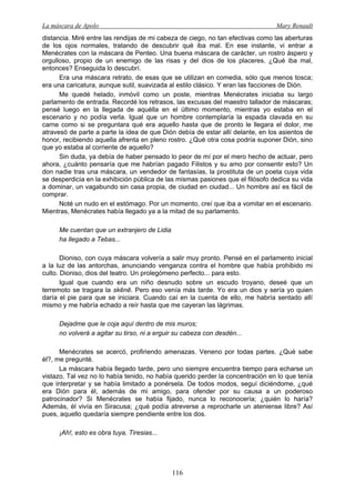 La máscara de Apolo Mary Renault 
116 
distancia. Miré entre las rendijas de mi cabeza de ciego, no tan efectivas como las aberturas de los ojos normales, tratando de descubrir qué iba mal. En ese instante, vi entrar a Menécrates con la máscara de Penteo. Una buena máscara de carácter, un rostro áspero y orgulloso, propio de un enemigo de las risas y del dios de los placeres. ¿Qué iba mal, entonces? Enseguida lo descubrí. 
Era una máscara retrato, de esas que se utilizan en comedia, sólo que menos tosca; era una caricatura, aunque sutil, suavizada al estilo clásico. Y eran las facciones de Dión. 
Me quedé helado, inmóvil como un poste, mientras Menécrates iniciaba su largo parlamento de entrada. Recordé los retrasos, las excusas del maestro tallador de máscaras; pensé luego en la llegada de aquélla en el último momento, mientras yo estaba en el escenario y no podía verla. Igual que un hombre contemplaría la espada clavada en su carne como si se preguntara qué era aquello hasta que de pronto le llegara el dolor, me atravesó de parte a parte la idea de que Dión debía de estar allí delante, en los asientos de honor, recibiendo aquella afrenta en pleno rostro. ¿Qué otra cosa podría suponer Dión, sino que yo estaba al corriente de aquello? 
Sin duda, ya debía de haber pensado lo peor de mí por el mero hecho de actuar, pero ahora, ¿cuánto pensaría que me habrían pagado Filistos y su amo por consentir esto? Un don nadie tras una máscara, un vendedor de fantasías, la prostituta de un poeta cuya vida se desperdicia en la exhibición pública de las mismas pasiones que el filósofo dedica su vida a dominar, un vagabundo sin casa propia, de ciudad en ciudad... Un hombre así es fácil de comprar. 
Noté un nudo en el estómago. Por un momento, creí que iba a vomitar en el escenario. Mientras, Menécrates había llegado ya a la mitad de su parlamento. 
Me cuentan que un extranjero de Lidia 
ha llegado a Tebas... 
Dioniso, con cuya máscara volvería a salir muy pronto. Pensé en el parlamento inicial a la luz de las antorchas, anunciando venganza contra el hombre que había prohibido mi culto. Dioniso, dios del teatro. Un prolegómeno perfecto... para esto. 
Igual que cuando era un niño desnudo sobre un escudo troyano, deseé que un terremoto se tragara la skēnē. Pero eso venía más tarde. Yo era un dios y sería yo quien daría el pie para que se iniciara. Cuando caí en la cuenta de ello, me habría sentado allí mismo y me habría echado a reír hasta que me cayeran las lágrimas. 
Dejadme que le coja aquí dentro de mis muros; 
no volverá a agitar su tirso, ni a erguir su cabeza con desdén... 
Menécrates se acercó, profiriendo amenazas. Veneno por todas partes. ¿Qué sabe él?, me pregunté. 
La máscara había llegado tarde, pero uno siempre encuentra tiempo para echarse un vistazo. Tal vez no lo había tenido, no había querido perder la concentración en lo que tenía que interpretar y se había limitado a ponérsela. De todos modos, seguí diciéndome, ¿qué era Dión para él, además de mi amigo, para ofender por su causa a un poderoso patrocinador? Si Menécrates se había fijado, nunca lo reconocería; ¿quién lo haría? Además, él vivía en Siracusa; ¿qué podía atreverse a reprocharle un ateniense libre? Así pues, aquello quedaría siempre pendiente entre los dos. 
¡Ah!, esto es obra tuya, Tiresias...  