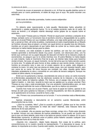 La máscara de Apolo Mary Renault 
117 
Terminó de cruzar el escenario en dirección a mí. Al final de aquella diatriba venía mi entrada para un nuevo parlamento, el doble de largo que el suyo. No podía recordar una sola línea. 
Estás ávido de ofrendas quemadas, hueles nuevos estipendios 
por tus pronósticos... 
Yo debería estar reaccionando a todo aquello. Menécrates había advertido mi aturdimiento y estaba perdiendo fuerza. Yo no le estaba poniendo nada de mi parte. Mi mano se levantó y el ultrajado vidente descargó varios golpes de su cayado sobre el escenario. 
Tenía razón Tiresias para su irritación. Pensé en aquel joven vanidoso y estúpido de la Ortigia, sentado como un funcionario tras el escritorio enorme y desagradable de su padre; pensé en el jovial Filistos con sus modales refinados, una vieja araña gorda que sacudía su red, y pensé en Dión, allí entre el público, manteniendo el rostro imperturbable de un filósofo (el hombre virtuoso lleva el placer y el dolor con igual ánimo) en aquella hora de infortunio, mordido por el perro descarriado al que había dado de comer de su mismo plato. Hasta entonces no había habido tiempo para la cólera. 
En escena, uno está acabado si pierde los estribos; por eso fue una suerte que hubiera aprendido a dominarme desde muy joven. Cuando, con diecinueve años, uno ha tenido que continuar con su papel después de descubrir el interior de la máscara untado de excrementos, os aseguro que no lo olvida mientras vive. El pobre Meidias no había dejado un solo instante, hasta el mismísimo final de la gira, de intentar tales tretas para hacerme olvidar el texto. Así pues, en aquel momento, me así del arma que me había servido cuando no tenía otra. Yo estaba allí para honrar al dios; estaba en ese recinto donde, incluso si un hombre se encuentra cara a cara con el propio asesino de su padre, está obligado a contener la mano. Un actor rara vez piensa en estas cosas, rara vez necesita hacerlo, pero son carne de su carne. Mi único recurso era combatir con ellas. Aquella gente había intentado arrebatarme la obra y convertirla en una sátira de tercera categoría. Aunque me costara el último aliento, la recuperaría. 
Entré con mi parlamento a tiempo, recordándolo de verso en verso; en cierto momento vi a Menécrates parpadeando tras las aberturas oculares de la máscara y me pregunté cuánto texto debía de haberme saltado. Por fortuna, era el pasaje más soso de la obra. Agité el bastón, o, más bien, levanté la mano que se agitaba por su propia voluntad. Pero Tiresias es muy viejo y está encolerizado. Fue una actuación melodramática pero, en todo caso, consiguió estimular de nuevo a Menécrates, que dio su réplica con precisión. 
Cuando hice mutis con el joven Filanto, que hacía el papel de Cadmo, apenas le dio tiempo de salir para quitarse la máscara y mirarme boquiabierto, tan lleno de palabras que se le apelotonaron en la boca. Levanté la mano y dije: 
–No. Primero nos concentraremos en la función. Y no le comentes nada a Menécrates, tampoco. 
Apenas empezaba a desnudarme en el camerino cuando Menécrates entró directamente tras su mutis. 
–¿Qué ha sucedido, Niko? ¿Qué le sucedía al público? ¿Sabes que te has comido veinte líneas y has improvisado la mitad del resto? Además, esta máscara tiene las aberturas de los ojos pésimas. 
No le contesté. «No es preciso que finjas conmigo, amigo mío.» Podía estar diciendo la verdad. Incluso con una máscara de buenos atisbaderos, no se puede ver mucho más que lo que uno tiene delante; para mirar a los lados es preciso volver la cabeza. En lo que a Menécrates concernía, el alboroto entre el público podía haberlo causado cualquier cosa que estuviese fuera de su línea de visión. 
–Querido mío –respondí–, déjalo hasta después. Son cosas de la política, pero concentrémonos en lo nuestro durante la representación. Y si descubres la causa, no te alteres; lo importante es la obra. Cuando esté vestido, me sentaré con la máscara un rato.  