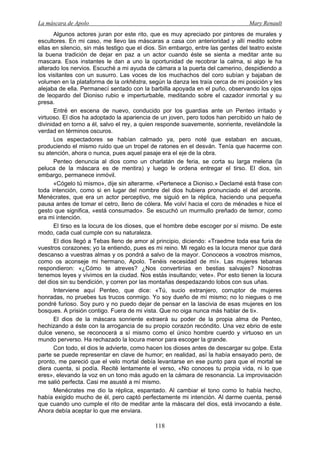 La máscara de Apolo Mary Renault 
118 
Algunos actores juran por este rito, que es muy apreciado por pintores de murales y escultores. En mi caso, me llevo las máscaras a casa con anterioridad y allí medito sobre ellas en silencio, sin más testigo que el dios. Sin embargo, entre las gentes del teatro existe la buena tradición de dejar en paz a un actor cuando éste se sienta a meditar ante su mascara. Esos instantes le dan a uno la oportunidad de recobrar la calma, si algo le ha alterado los nervios. Escuché a mi ayuda de cámara a la puerta del camerino, despidiendo a los visitantes con un susurro. Las voces de los muchachos del coro subían y bajaban de volumen en la plataforma de la orkhēstra, según la danza les traía cerca de mi posición y les alejaba de ella. Permanecí sentado con la barbilla apoyada en el puño, observando los ojos de leopardo del Dioniso rubio e imperturbable, meditando sobre el cazador inmortal y su presa. 
Entré en escena de nuevo, conducido por los guardias ante un Penteo irritado y virtuoso. El dios ha adoptado la apariencia de un joven, pero todos han percibido un halo de divinidad en torno a él, salvo el rey, a quien responde suavemente, sonriente, revelándole la verdad en términos oscuros. 
Los espectadores se habían calmado ya, pero noté que estaban en ascuas, produciendo el mismo ruido que un tropel de ratones en el desván. Tenía que hacerme con su atención, ahora o nunca, pues aquel pasaje era el eje de la obra. 
Penteo denuncia al dios como un charlatán de feria, se corta su larga melena (la peluca de la máscara es de mentira) y luego le ordena entregar el tirso. El dios, sin embargo, permanece inmóvil. 
«Cógelo tú mismo», dije sin alterarme. «Pertenece a Dioniso.» Declamé está frase con toda intención, como si en lugar del nombre del dios hubiera pronunciado el del arconte. Menécrates, que era un actor perceptivo, me siguió en la réplica, haciendo una pequeña pausa antes de tomar el cetro, lleno de cólera. Me volví hacia el coro de ménades e hice el gesto que significa, «está consumado». Se escuchó un murmullo preñado de temor, como era mi intención. 
El tirso es la locura de los dioses, que el hombre debe escoger por sí mismo. De este modo, cada cual cumple con su naturaleza. 
El dios llegó a Tebas lleno de amor al principio, diciendo: «Traedme toda esa furia de vuestros corazones; yo la entiendo, pues es mi reino. Mi regalo es la locura menor que dará descanso a vuestras almas y os pondrá a salvo de la mayor. Conoceos a vosotros mismos, como os aconseje mi hermano, Apolo. Tenéis necesidad de mí». Las mujeres tebanas respondieron: «¿Cómo te atreves? ¿Nos convertirías en bestias salvajes? Nosotras tenemos leyes y vivimos en la ciudad. Nos estás insultando; vete». Por esto tienen la locura del dios sin su bendición, y corren por las montañas despedazando lobos con sus uñas. 
Interviene aquí Penteo, que dice: «Tú, sucio extranjero, corruptor de mujeres honradas, no pruebes tus trucos conmigo. Yo soy dueño de mí mismo; no lo niegues o me pondré furioso. Soy puro y no puedo dejar de pensar en la lascivia de esas mujeres en los bosques. A prisión contigo. Fuera de mi vista. Que no oiga nunca más hablar de ti». 
El dios de la máscara sonriente extraerá su poder de la propia alma de Penteo, hechizando a éste con la arrogancia de su propio corazón recóndito. Una vez ebrio de este dulce veneno, se reconocerá a sí mismo como el único hombre cuerdo y virtuoso en un mundo perverso. Ha rechazado la locura menor para escoger la grande. 
Con todo, el dios le advierte, como hacen los dioses antes de descargar su golpe. Esta parte se puede representar en clave de humor; en realidad, así la había ensayado pero, de pronto, me pareció que el velo mortal debía levantarse en ese punto para que el mortal se diera cuenta, si podía. Recité lentamente el verso, «No conoces tu propia vida, ni lo que eres», elevando la voz en un tono más agudo en la cámara de resonancia. La improvisación me salió perfecta. Casi me asusté a mí mismo. 
Menécrates me dio la réplica, espantado. Al cambiar el tono como lo había hecho, había exigido mucho de él, pero captó perfectamente mi intención. Al darme cuenta, pensé que cuando uno cumple el rito de meditar ante la máscara del dios, está invocando a éste. Ahora debía aceptar lo que me enviara.  