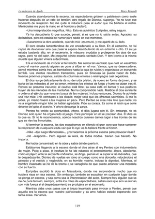 La máscara de Apolo Mary Renault 
119 
Cuando abandonamos la escena, los espectadores gritaron y patalearon como suele hacerse después de un rato de tensión; otro regalo de Dioniso, supongo. Yo no tuve ese momento de relajación. No me quité la máscara pese al sudor que me bañaba el rostro. Menécrates me puso la mano en el hombro y declaró: 
–Una interpretación magnífica, Niko. Esto es auténtico Eurípides, estoy seguro. 
Ya ha descubierto lo que sucede, pensé, si es que no lo sabía antes. Agradecí su delicadeza, pero no estaba de humor para nadie en ese momento. 
–Sacaremos la obra adelante, querido mío –murmuré, y me aparté de su lado. 
El coro estaba lamentándose de ver encadenado a su líder. En el camerino, no fui capaz de descansar sino que pasé la espera deambulando de un extremo a otro. El sol ya estaba bastante alto; en el escenario, la máscara ayudaba a protegerse los ojos de sus rayos, pero no del calor. Me pregunté dónde estaría sentado Dión. Y temí como a la misma muerte que alguien viniera a decírmelo. 
Era el momento de invocar el terremoto. Me sentía tan excitado que noté un escalofrío como el marino cuando alguien se pone a silbar en el mar. Vamos, que se desencadene, pensé mientras corría tras las bambalinas hasta la caja de ruidos y organizaba un estruendo terrible. Los efectos resultaron tremendos, pues en Siracusa se puede hacer de todo, truenos próximos y lejanos, caídas de columnas enteras o relámpagos casi cegadores. 
El dios surge delicadamente de su derruida prisión, de nuevo en forma de joven, y se burla de las ménades al ver su temor, mientras los efectos de fuego y humo se alzan tras él. Penteo se presenta iracundo: el cautivo está libre, su casa está en llamas y sus pastores huyen de las ménades de las montañas. No ha comprendido nada. Maldice al dios sonriente y ordena al ejército que vaya en busca de las mujeres. Incluso entonces, Dioniso le advierte una vez más: «No combatas a los dioses; mejor será que les ofrezcas sacrificios. Si me lo pides, yo mismo traeré a las mujeres en paz». Pero Penteo se cree más listo que nadie; no va a engañarle ningún lidio de hablar agradable. Pide su coraza. Es como el ratón que corre delante del gato al acecho. Y ahora descarga la zarpa. 
Penteo ha tenido su oportunidad. Ahora, el dios jugará con él. Sin embargo, no es Dioniso solo quien ha organizado el juego. Para participar en él se precisan dos. El dios es lo que es. Si no le reconocemos, somos nosotros quienes damos lugar a las ironías de las que se ríen los Inmortales. 
Al terminar la escena, los dos escuchamos en silencio el gran coro que hace contener la respiración de cualquiera cada vez que lo oye: es la belleza frente al horror. 
–Niko –dijo luego Menécrates–, ¿no hacemos la próxima escena para provocar risas? 
–No –respondí–. Pero alguien se reirá, de todos modos. Tienen que hacerlo. No importa. 
Me había concentrado en la obra y sabía dónde quería ir. 
Estábamos llegando a la escena donde el dios atrae al rey Penteo con indumentaria de mujer. Poco a poco, el hechizo le ha ido robando el entendimiento; ahora, obediente, como el pájaro ante la serpiente ondulante, se dirige, piensa él, a espiar a las ménades, que le despedazarán. Dioniso da vueltas en torno al cuerpo como una doncella, retocándose el peinado y el vestido y negándole, en su horrible muerte, incluso la dignidad. Mientras, el hombre insensato se ríe de la broma o se vanagloria de que puede arrancar una montaña con su fuerza. 
Eurípides escribió la obra en Macedonia, donde me sorprendería mucho que no hubiera risas en esa escena. Sin embargo, también se escuchan en cualquier lugar donde se ponga en escena, y sea como sea la interpretación del actor. Siempre hay alguien que se ríe de pura tensión; siempre, entre los miles de espectadores, saltan esos que aún se reirían con más fuerza si el despedazamiento se produjera en el escenario. 
Mientras daba unos pasos con el brazo levantado para invocar a Penteo, pensé que aquélla era la escena que nuestro patrocinador y su amo habían estado esperando con tanta ansia. Veríamos.  