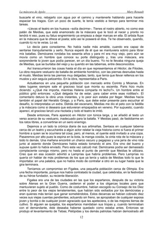 La máscara de Apolo Mary Renault 
12 
buscarle el vino, rebajarlo con agua por el camino y mantenerle hablando para hacerle espaciar los tragos. Con un poco de suerte, le tenía vestido a tiempo para terminar mis tareas. 
–Llevas el teatro en los huesos –solía decirme–. Tienes el rostro abierto, no como ese patán de Meidias, que está enamorado de la máscara que le tocó al nacer y pronto no tendrá ni eso, pues su fatuo engreimiento ya empieza a dejar marcas en ella. El artista fluye en la máscara que le ofrece el poeta; sólo así le poseerá el dios. Te he observado, querido, cuando tú no te veías. Lo sé. 
Lo decía para consolarme. No había nadie más amable, cuando era capaz de sentarse tranquilamente y serlo. Nunca esperé de él que se mantuviera sobrio para librar mis batallas. Demócares rondaba los sesenta años y para mí era muy viejo, pero aún se movía como un hombre que conoce su porte distinguido y, tras una máscara, era sorprendente lo joven que podía parecer, en un día bueno. Yo no le llevaba ninguna queja de Meidias, que se burlaba del viejo y su querido en las tabernas, entre desconocidos. 
Así transcurrieron las cosas hasta el día en que representamos el Héctor, de Filocles. La obra requiere vestuario de batalla de ambiente homérico, con las piernas desnudas hasta el muslo. Meidias tenía las piernas muy delgadas; tanto, que tenía que llevar rellenos en los muslos y aún seguía patizambo. En la obra, representaba a Paris. 
Actuábamos en una pequeña población con mercado entre Corinto y Micenas. En tales lugares siempre sale el gracioso local que monta su escenita. Paris hizo mutis diciendo: «¿Qué me importa, mientras Helena comparta mi lecho?». Un hombre entre el público gritó entonces: «¡Qué delgada ha de estar, para caber entre esas rodillas!». El comentario detuvo la obra unos instantes, y lo peor aún estaba por llegar. Meidias hacía también el papel del Heraldo Griego, y a Paris, que debe estar presente para escuchar el desafío, lo interpretaba un extra. Detrás del escenario, Meidias me dio el peto con la faldilla y la máscara como si deseara que estuvieran empapados en veneno. Por supuesto, cuando aparecí, el gracioso lanzó una risotada y todo el teatro le imitó. 
Desde entonces, Paris apareció en Héctor con túnica larga, y se añadió al texto un verso acerca de su vestuario, inadecuado para la batalla. Y Meidias pasó, de fastidiarme en los ratos libres, a convertirse en un serio enemigo. 
Dejemos a un lado la crónica diaria de sus artimañas. Sentaos en cualquier taberna cerca de un teatro y escucharéis a algún actor relatar la vieja historia como si fuera el primer hombre a quien se le ocurriera tal cosa; pero, al menos, el oyente está invitado a una copa. Pasaremos por alto pues la espina en la bota, la manga cosida, la cinta rota de la máscara y todo lo demás. Una mañana encontré un charco oscuro y pegajoso y una jarra de vino rota junto al asiento donde Demócares había estado tomando el aire. Era vino del bueno y supuse quién lo había enviado. Pero esta vez calculó mal. Demócares podía ser demasiado complaciente consigo mismo, pero no hasta el punto de permitir que Meidias le utilizara. Creo que en esa ocasión advirtió a Lamprías que habría problemas. Pero Lamprías no quería oír hablar de más problemas de los que ya tenía y sabía de Meidias todo lo que le importaba: en una palabra, que no había modo de contratar a otro en su lugar hasta que la gira terminara. 
Teníamos un compromiso en Figalea, una pequeña población cerca de Olimpia. Era una fecha importante, porque nos había contratado la ciudad, que celebraba, en la festividad de su héroe fundador, su reciente liberación. 
Figalea era una de las ciudades en las que los espartanos, después de su victoria sobre Atenas en la Gran Guerra, cedieron el poder a los oligarcas locales para que mantuvieran sujeto al pueblo. Como de costumbre, habían escogido su Consejo de los Diez entre lo peor de los viejos terratenientes, que habían sido exiliados por los demócratas y eran quienes más tenían que ganar sometiéndolos. Estos decarcas se habían cobrado diez veces sus viejas cuentas pendientes; actuando sin freno, se apropiaban de cualquier esposa joven y bonita o de cualquier joven agraciado que les apeteciera, o de las mejores tierras de cultivo. Si alguien se quejaba, los espartanos mandaban sus tropas y, cuando terminaban con el demandante, éste deseaba haberse quedado como estaba antes. Entonces se produjo el levantamiento de Tebas; Pelópidas y los demás patriotas habían demostrado allí  