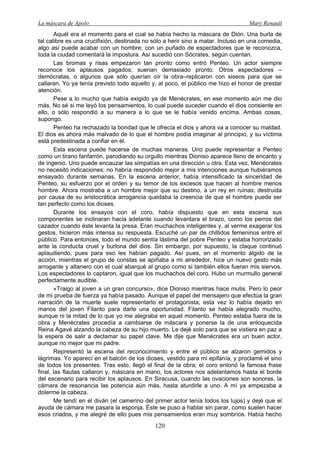 La máscara de Apolo Mary Renault 
120 
Aquél era el momento para el cual se había hecho la máscara de Dión. Una burla de tal calibre es una crucifixión, destinada no sólo a herir sino a matar. Incluso en una comedia, algo así puede acabar con un hombre; con un puñado de espectadores que le reconozca, toda la ciudad comentará la impostura. Así sucedió con Sócrates, según cuentan. 
Las bromas y risas empezaron tan pronto como entró Penteo. Un actor siempre reconoce los aplausos pagados; suenan demasiado pronto. Otros espectadores – demócratas, o algunos que sólo querían oír la obra–replicaron con siseos para que se callaran. Yo ya tenía previsto todo aquello y, al poco, el público me hizo el honor de prestar atención. 
Pese a lo mucho que había exigido ya de Menécrates, en ese momento aún me dio más. No sé si me leyó los pensamientos, lo cual puede suceder cuando el dios consiente en ello, o sólo respondió a su manera a lo que se le había venido encima. Ambas cosas, supongo. 
Penteo ha rechazado la bondad que le ofrecía el dios y ahora va a conocer su maldad. El dios es ahora más malvado de lo que el hombre podía imaginar al principio, y su víctima está predestinada a confiar en él. 
Esta escena puede hacerse de muchas maneras. Uno puede representar a Penteo como un tirano fanfarrón, parodiando su orgullo mientras Dioniso aparece lleno de encanto y de ingenio. Uno puede encauzar las simpatías en una dirección u otra. Esta vez, Menécrates no necesitó indicaciones; no habría respondido mejor a mis intenciones aunque hubiéramos ensayado durante semanas. En la escena anterior, había intensificado la sinceridad de Penteo, su esfuerzo por el orden y su temor de los excesos que hacen al hombre menos hombre. Ahora mostraba a un hombre mejor que su destino, a un rey en ruinas; destruida por causa de su aristocrática arrogancia quedaba la creencia de que el hombre puede ser tan perfecto como los dioses. 
Durante los ensayos con el coro, había dispuesto que en esta escena sus componentes se inclinaran hacia adelante cuando levantara el brazo, como los perros del cazador cuando éste levanta la presa. Eran muchachos inteligentes y, al verme exagerar los gestos, hicieron más intensa su respuesta. Escuché un par de chillidos femeninos entre el público. Para entonces, todo el mundo sentía lástima del pobre Penteo y estaba horrorizado ante la conducta cruel y burlona del dios. Sin embargo, por supuesto, la claque continuó aplaudiendo, pues para eso les habían pagado. Así pues, en el momento álgido de la acción, mientras el grupo de coristas se apiñaba a mi alrededor, hice un nuevo gesto más arrogante y altanero con el cual abarqué al grupo como si también ellos fueran mis siervos. Los espectadores lo captaron, igual que los muchachos del coro. Hubo un murmullo general perfectamente audible. 
«Traigo al joven a un gran concurso», dice Dioniso mientras hace mutis. Pero lo peor de mi prueba de fuerza ya había pasado. Aunque el papel del mensajero que efectúa la gran narración de la muerte suele representarlo el protagonista, esta vez lo había dejado en manos del joven Filanto para darle una oportunidad. Filanto se había alegrado mucho, aunque ni la mitad de lo que yo me alegraba en aquel momento. Penteo estaba fuera de la obra y Menécrates procedía a cambiarse de máscara y ponerse la de una enloquecida Reina Agavé alzando la cabeza de su hijo muerto. Le dejé solo para que se vistiera en paz a la espera de salir a declamar su papel clave. Me dije que Menécrates era un buen actor, aunque no mejor que mi padre. 
Representó la escena del reconocimiento y entre el público se alzaron gemidos y lágrimas. Yo aparecí en el balcón de los dioses, vestido para mi epifanía, y proclamé el sino de todos los presentes. Tras esto, llegó el final de la obra; el coro entonó la famosa frase final, las flautas callaron y, máscara en mano, los actores nos adelantamos hasta el borde del escenario para recibir los aplausos. En Siracusa, cuando las ovaciones son sonoras, la cámara de resonancia las potencia aún más, hasta aturdirle a uno. A mí ya empezaba a dolerme la cabeza. 
Me tendí en el diván (el camerino del primer actor tenía todos los lujos) y dejé que el ayuda de cámara me pasara la esponja. Éste se puso a hablar sin parar, como suelen hacer esos criados, y me alegré de ello pues mis pensamientos eran muy sombríos. Había hecho  