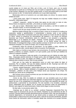 La máscara de Apolo Mary Renault 
121 
cuanto estaba en mi mano por Dión, por el dios y por mi honor, pero uno no puede representar la muerte de un hombre aún vivo sin sentir un especial horror, cuando uno ama a ese hombre. Respecto a lo que Dión pudiera sentir, lo único que podía hacer yo era tratar de no pensar en ello. Ya había tenido suficiente con lo que había soportado. 
Menécrates entró en el camerino con una toalla atada a la cintura. Su cuerpo oscuro brillaba de sudor. 
–¿Qué puedo decir, Niko? El traspunte me trajo esa maldita máscara en el último momento. ¿Qué podía hacer? 
–¿Hacer? –respondí–. Jamás he tenido más apoyo de otro actor en toda mi vida. Ahora mismo me disponía a decírtelo. ¿Ha venido ya nuestro patrocinador? 
–No, que yo sepa. –Menécrates mojó la toalla en la jofaina, y se frotó el cabello con ella–. De todos modos, no me he asomado a mirar. 
–Dudo mucho de que venga corriendo con guirnaldas. Pero así es el teatro. 
Mientras estaba diciendo esto, la puerta se abrió y entró en el camerino la multitud de costumbre, poetas y gentilhombres y comerciantes y jóvenes, junto a sus acólitos aduladores; y entre ellos, husmeando como las ratas cuando se mueve de sitio la carga de un barco, advertí la presencia de informadores del gobierno y de espías de diversas facciones que hicieron comentarios sobre la máscara y nos acosaron a preguntas. Menécrates y yo no dejamos de repetir, «Gracias, muchas gracias», poniendo cara de tontos. Mientras mantuviéramos la boca cerrada, no se podría acusar de nada a Menécrates. El protagonista dirige y todos aquellos curiosos no tenían por qué saber cómo habíamos ensayado. En cuanto al corego, aún no había rastro de él. 
Finalmente, todos los intrusos se marcharon. Ya me hallaba a solas, mientras me ponía las ropas de calle, cuando alguien llamó a la puerta. Era Espeusipo. 
Sólo había un hombre al que temiera más encontrarme. El sobrino de Platón parecía abatido y enfermo. Le saludé y esperé a ver qué sucedía, pues era fácil que estallara de cólera en cualquier momento. 
–He visto marcharse a toda esa gente y he pensado que aún debías de estar aquí, Niko. –Espeusipo advirtió entonces mi mirada vacía y dijo con fatigada cortesía–: Lamento haberme perdido la obra. He estado con Platón y ahora, al pasar junto al teatro, me he detenido para contarte la noticia. Dión ha sido exiliado. 
Creo que no hay nadie tan egocéntrico como un actor que acaba de dejar el escenario. Por un instante, creí que me estaba culpando de ello. Supongo que sólo otro actor podría dar crédito a una acusación semejante. 
–Vamos –añadió Espeusipo–, podría haber sido peor. No ha muerto y le volveremos a ver en Atenas. –Miró a nuestro alrededor y le aseguré que el ayuda de cámara se había marchado–. ¿Sabes?, ha sido como unos matojos secos que esperaran una chispa. Ha sucedido por causa de los cartagineses. 
Abrí la boca como si fuera la primera vez que oía hablar de tal raza. No sé cómo pudo Espeusipo conservar la paciencia. 
–Como te dije, Dión ha estado en contacto con sus enviados pues es el único siracusano con quien tienen por costumbre negociar y a quien temen en la guerra. Él estaba seguro de que si los cartagineses se enteraban de que había sido apartado del poder, se apresurarían a aprovechar la circunstancia. Por eso escribió a los enviados, conocidos suyos, pidiéndoles que le dejaran ver en privado sus términos antes de presentarlos a Dionisio, pero alguien le había traicionado y había hecho llegar la carta al arconte. 
No dije nada, no era preciso saber más. 
–Supongo que le dolió en su vanidad –continuó Espeusipo impaciente–Pero fue Filistos quien le convenció de que era una traición. Nosotros no nos enteramos de ello; al contrario, Dionisio dedicó grandes demostraciones de amistad a Dión, dijo que lamentaba su reciente alejamiento y le convenció de que dieran juntos un paseo por la escalinata del embarcadero a última hora de la tarde para volver a discutir los asuntos pendientes. Nuestra única fuente de información sobre lo sucedido desde ese momento es el propio Dionisio,  
