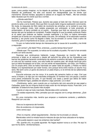 La máscara de Apolo Mary Renault 
122 
quien, como podrás imaginar, no ha dejado de parlotear. Se ha pasado horas con Platón, tratando de justificarse. Ha sido una escena tan desagradable que he tenido que marcharme. Dionisio lloraba, apoyaba la cabeza en el regazo de Platón... Me han entrado tales náuseas que he creído que iba a vomitar. 
–¿Dónde está Dión? 
–Se ha marchado. Parece que, durante ese paseo al lado del mar, Dionisio sacó de pronto la carta y se la mostró. Dice que Dión no pudo darle ninguna explicación convincente. Sin duda, la respuesta de Dión debió de revolverle las entrañas; es la verdad lo que más irrita. De cualquier modo, todo estaba preparado por anticipado: el bote amarrado al embarcadero, el barco anclado en el puerto... Supongo que todo se consumó en menos tiempo del que he tardado en contártelo. Puedes imaginar lo que ha estado sufriendo Platón al no saber qué órdenes se habían cursado realmente y si Dión no habría terminado arrojado por la borda con una piedra atada a los pies. Sin embargo, él ha adivinado nuestros temores y, tan pronto como ha llegado a Italia, nos ha enviado un correo. Está a salvo de momento, pero lo importante es la causa. ¡La causa, Niko! 
Yo aún no había tenido tiempo de interesarme por la causa de lo sucedido y me limité a responder: 
–¿Un correo? ¿De Italia? Pero, entonces, ¿cuánto tiempo lleva fuera? 
–Desde ayer. Por supuesto, la noticia se ha ocultado al pueblo. Por eso lo han enviado al exilio con tanto secreto. 
Supongo que continuamos hablando. Luego, Espeusipo se marchó. Me quedé entonces a solas en el vestuario y desde allí escuché los gritos de los limpiadores que barrían las graderías haciendo comentarios de extremo a extremo del teatro. No quedaba ya un solo eco de nuestras voces, una sola huella de nuestros pies, allí donde hacía tan poco que yo había forcejeado con el dios, con los veinte mil espectadores, con Dión, con Filistos y con mi propia alma. Dión se había marchado sin saber nada de aquello, y Filistos no había faltado a la representación por estar furioso, sino porque tenía entre manos un asunto muy serio. Me sentí como un grano de arena en un plato limpio y oí el chirrido de los saltamontes en la ladera. 
Escuché entonces una tos ronca. A la puerta del camerino había un viejo. Creí que venía a limpiar y le dije que me marchaba enseguida. El hombre hizo una pausa y avanzó unos pasos arrastrando los pies. Vi que llevaba una cesta y pensé que debía de haber estado vendiendo higos, pasteles de sésamo o algo parecido. Le oí decir: 
–Perdóname, señor, pero cuando era un muchacho del coro escuché en ese papel a Calípedes, quien fue sin ninguna duda el mejor actor de mis tiempos mozos. Pues bien, a mi entender, tú todavía le has puesto más al papel. 
Cuando el viejo se hubo marchado, Menécrates entró corriendo. 
–Te estaba esperando, Niko; pensaba que aún seguías con tu amigo ateniense. ¿Qué sucede? 
En unos momentos más, tendría que empezar a mostrarme contento y satisfecho. Respondí con una cita: 
Vana es la esperanza del hombre; 
Dios da existencia a lo impensable, 
como vemos aquí. 
–Pero no importa –añadí seguidamente–. Dioniso me ha enviado un oráculo. 
Menécrates volvió la mirada hacia la máscara de ojos de lince colocada en la repisa. 
–¿No puede esperar a que nos sintamos más fuertes? 
–No, querido mío, no puede aguardar. No hagas esperar nunca a un dios. He aquí lo que me ha dicho: «Emborrachaos».  