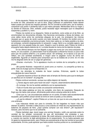 La máscara de Apolo Mary Renault 
123 
DOCE 
Al día siguiente, Filistos me mandó llamar para pagarme. Me había pasado la mitad de la noche en vela, pensando en qué le diría. Seguí puliendo mi parlamento hasta desear haber puesto por escrito los mejores párrafos. Por fin concilié el sueño pero, por la mañana, comprendí que podía ir olvidando todo lo que había pensado. Menécrates tenía su hogar y su familia en Siracusa. Dión, exiliado, podía necesitar algún mensajero que no despertara sospechas y pudiera ir y venir. 
Filistos me recibió en su despacho. Sobre el escritorio, como antes en el de Dión, se amontonaban los documentos oficiales. Sus facciones sonrosadas y llenas de bolsas, con unos ojillos duros entre los sonrientes pliegues de la piel, me produjeron las mismas náuseas que un guiso de cerdo cuando uno está mareado. El hombre me recibió como si hubiéramos compartido una broma privada. Como bien sabía yo, no había asistido a la obra; sin embargo, comentó elogiosamente mi actuación. Luego, llamó a su contable egipcio, que apareció con una pesada bolsa de cuero. Esperé a que la abriera, pero Filistos se limitó a empujarla hasta dejarla delante de mí. La bolsa llevaba la marca de los talentos de plata. 
En los últimos tiempos me han llegado a pagar esa suma por una única actuación; de hecho, en una ocasión, un patrocinador rival ha alcanzado a ofrecerme incluso un poco más para que me pusiera enfermo y no pudiera actuar. Sin embargo, en la época a la que me refiero, era una cantidad exorbitante; a ningún actor le pagaban nunca de forma tan espléndida. Aguardé un instante para comprobar que no se trataba de un error. En mi vida me he alegrado tanto de ver un pago tan generoso. 
–Gracias –murmuré–. Te lo agradezco mucho en nombre de la compañía y del mío propio. 
–Mi querido Nicérato –respondió él, jovial como un marino–, tu compañía ya tiene su parte. Esto es el pago que te corresponde a ti. 
Esto me ahorraba la molestia de hacer cuentas. Entonces, aparté la bolsa empujándola de nuevo hacia él. 
~¿Querrás hacerme el favor de ofrecer esto al templo de Dioniso para que le dediquen un sacrificio en mi nombre? –le pregunte. 
Filistos continuó sonriendo, aunque sus ojillos dejaron de hacerlo. 
–¿Tienes alguna razón para hacer tal cosa? –inquirió, observándome detenidamente. 
–Sí, la tengo. No me he sentido satisfecho con la representación. 
–Todo el mundo dice que tuviste una actuación extraordinaria. 
No dijo estas palabras en tono de cumplido, sino lleno de suspicacia. Después de fingir que me había visto actuar, difícilmente podía ahora volverse atrás de lo dicho. 
–Creo que no. Las circunstancias estaban en mi contra. El teatro está excelentemente equipado, pero prefiero actuar donde se tome en serio al poeta y a los actores. 
–¿A qué te refieres? –replicó Filistos en un tono de voz que no era una pregunta, sino una amenaza. 
–Las máscaras retrato son para la comedia. En las tragedias no hacen más que distraer al público. Someter a tales trucos a unos actores en mitad de una representación es tratarnos de payasos de feria. ¿Qué quieres comprar con ese dinero? ¿Mi reputación? Gracias, pero me temo que no es suficiente. 
Filistos barboteó algo, lanzó luego una sonrisa forzada y soltó una perorata sobre la vanidad de los artistas, convencido de que allí terminaban mis protestas y que, naturalmente, terminaría aceptando la bolsa. Me costó esfuerzo convencerle de lo contrario y, cuando me marché, le dejé admirándose de mi engreimiento. Yo no había pensado que mi gesto le impresionara tanto, pero Filistos era precisamente el tipo de hombre al que podía sorprenderle. Al irme, pude apreciar que había subido muchos puntos en su consideración.  