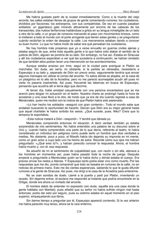 La máscara de Apolo Mary Renault 
124 
Me habría gustado partir de la ciudad inmediatamente. Como a la muerte del viejo arconte, las calles estaban llenas de grupos de gente comentando rumores: los ciudadanos, divididos por facciones; los extranjeros, con sus compatriotas. De vez en cuando pasaban soldados: un gigantesco galo mirando altivamente por encima de las cabezas de los transeúntes, dos nubios fanfarrones hablándose a gritos en su lengua ininteligible de un lado a otro de la calle, o un grupo de romanos marcando el paso con movimientos briosos, como si midieran a todo el mundo con el porte arrogante que tienen estas gentes y se preguntaran cuándo recibirían la orden de despejar la calle. Los mercenarios estaban dando a conocer su buen humor. Lo que no había modo de saber era qué pensaban los ciudadanos. 
No hay hombre más propenso que yo a verse envuelto en guerras civiles ajenas y estaba seguro de que, entre toda aquella gente a la que había oído alabar el sentido de la justicia de Dión, alguien se pondría de su lado. Sin embargo, no fue así. Estaba en Siracusa y allí los ciudadanos esperaban a ver qué les sucedería a continuación; se habían olvidado de que también ellos podían tener una intervención en los acontecimientos. 
Aunque estaba ansioso por irme, seguí en la ciudad para averiguar si Platón se marchaba. Sin duda, así sería; no obstante, si la partida se retrasaba, necesitaría a Espeusipo a su lado y, separado de Dión sin previo aviso, seguramente tendría que enviar algunos mensajes sin utilizar el correo del arconte. Yo sabía dónde se alojaba, en la casa de un pitagórico en lo alto de la Acradina, pero no me pareció aconsejable acudir allí pues mi visita no pasaría inadvertida. Así pues, frecuenté las tabernas en busca de Espeusipo, pensando que acudiría allí si tenía algo que decirme. 
Al tercer día, trabé amistad casualmente con una persona encantadora que se me acercó para elogiar mi actuación en el teatro. Nuestra charla se prolongó hasta la hora de acostarse y una cosa llevó a la otra, de modo que ya era de día cuando regresé a casa de Menécrates, quien me recibió con la noticia de que Platón había sido asesinado. 
–Lo han hecho los soldados –aseguró con gran contento–. Todo el mundo sabe que andaban buscando la oportunidad de hacerlo. Decían que Dión era su mejor general hasta que aquel charlatán le había sorbido los sesos. ¿Qué sucede, pues, Niko? Creía que tú tampoco le soportabas. 
–Esta noticia matará a Dión –respondí–. Y tendré que dársela yo. 
Menécrates comprendió entonces mi situación. A decir verdad, también yo estaba sorprendido de mis sentimientos. No había entendido una palabra de su discurso sobre el Uno y, cuando había comprendido una parte de lo que decía, referente al teatro, le había considerado un individuo tan peligroso como puede serlo un hombre que dice verdades a medias. No obstante, poco a poco, el filósofo había ido dejando su impronta en mi mente, como un gran actor a cuyo lado uno ha hecho de extra. Recordé cómo sus ojos me habían preguntado: «¿Qué eres tú?», y habían parecido conocer la respuesta. Ahora, el hombre había muerto y, con él, esa respuesta. 
Se adueñó de mí el sentimiento de culpabilidad que, con razón o sin ella, atenaza a los hombres en momentos así, pues había pasado toda la noche de juerga. Después empecé a preguntarle a Menécrates quién se lo había dicho y dónde estaba el cuerpo. Era preciso enviar los restos a Atenas. Y Espeusipo tanto podía estar vivo como muerto. Por las respuestas que me dio, pronto comprendí que todo se basaba en rumores de la calle, no en noticias de primera mano. Esto me dio ciertas esperanzas, sabiendo lo que le gusta difundir rumores a la gente de Siracusa. Así pues, me dirigí a la casa de la Acradina para enterarme. 
No se oían sonidos de duelo. Llamé a la puerta y pedí por Platón, inventando un recado. Sin dejarme entrar, el esclavo me respondió al instante que podría encontrarle en la Ortigia, donde era ahora un invitado del arconte. 
El hombre debió de entender mi expresión (sin duda, aquélla era una casa donde la gente hablaba con libertad), pues añadió que su señor no había sufrido ningún mal hasta entonces; podía dar esto por seguro, pues su sobrino estaba en aquel momento en el piso superior, empaquetando sus libros. 
Sin darme tiempo a preguntar por él, Espeusipo apareció corriendo. Si la vez anterior me había parecido muy tenso, ahora se le veía enfermo.  