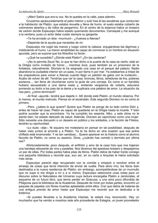 La máscara de Apolo Mary Renault 
125 
–¡Niko! Sabía que era tu voz. No te quedes en la calle, pasa adentro. 
Cruzamos apresuradamente el patio interior y subí tras él las escaleras que conducían a la habitación de Platón, que estaba revuelta y llena de humo, el suelo estaba cubierto de volúmenes abiertos y de rollos de pergamino. En el centro de la estancia había un brasero de carbón donde Espeusipo había estado quemando documentos. Carraspeé y me acerqué a la ventana, pues un actor debe cuidar siempre su garganta. 
–Te ha enviado un dios –murmuró–. ¿Vuelves a Atenas? 
–Depende de la ayuda que necesites de mí. 
Espeusipo me cogió las manos y luego volvió la cabeza, enjugándose las lágrimas y maldiciendo el humo. La menor amabilidad es capaz de conmover a un hombre en situación apurada, pero se supone que los filósofos no lloran. 
–¿Qué ha sucedido? ¿Dónde está Platón? ¿En las canteras? 
–¡No lo permita Zeus! No; lo que te han dicho a la puerta de la casa es cierto; está en la Ortigia como invitado de honor..., mientras dure, pues también es un prisionero de la fortaleza, naturalmente. Dionisio le ha asignado una casa en el parque del palacio. Nadie abandona la ciudadela interior sin un pase, ni por tierra ni por mar. Ya estábamos a mitad de los preparativos para volver a Atenas cuando llegó un pelotón de galos con la invitación... Acabo de volver de allí. Tendrías que ver la casa: bronces, libros, tañedoras de lira, púberes esclavos..., tan llena de chucherías como la jaula de una corneja. Es como si un bandido hubiera secuestrado a una dama casta y, sintiendo vergüenza de violarla, estuviera poniendo su botín a los pies de la dama y le suplicara una palabra de amor. La situación da risa pero, ¿cómo terminará? 
–Al final –apunté– tendrá que dejarle ir. Allí donde está Platón, el mundo observa. Por lo menos, el mundo instruido. Piensa en el escándalo. Este segundo Dionisio no es como el primero. 
–Pero, ¿sabes lo que quiere? Quiere que Platón se ponga de su lado contra Dión y, antes de hacer tal cosa, Platón es capaz de quedarse en la Ortigia hasta la muerte. Y bien podría suceder que la encontrara. Ya ha cumplido los sesenta, Niko, y este clima no le sienta bien; ha estado delicado de salud. Además, Dionisio es caprichoso como una mujer. Sólo necesita una discusión o un desaire en público y los soldados, o la facción de Filistos, tendrán su oportunidad. 
–Lo dudo –dije–. Ni siquiera me molestaría en pensar en tal posibilidad, después de haber visto juntos al arconte y a Platón. Ya te he dicho en otra ocasión que ese pobre chiflado está enamorado. Y es tan vanidoso... Quiere aparecer en la historia como el alumno favorito de Platón, no como su asesino. Dime, ¿cuándo has comido o dormido por última vez? 
Afortunadamente, poco después, el anfitrión y amo de la casa hizo que nos trajeran una bandeja rebosante de vino y pasteles. Nos libramos del apestoso brasero y despejamos un par de sillas. Por todas partes había pilas de libros. Platón debía de haber traído consigo una pequeña biblioteca y recordé que, aun así, en su carta a Arquitas le había solicitado más obras. 
Espeusipo pareció algo recuperado con la comida y empezó a revolver entre el amasijo de cosas que tenía intención de enviar de vuelta. Para alivio mío, los libros iban destinados a la nueva residencia de Platón; sin embargo, acompañándose de un murmullo que no supe si me dirigía a mí o a sí mismo, Espeusipo seleccionó unas notas para un discurso sobre la Naturaleza del Universo cuya lectura encargaba Platón a Jenócrates, el esquema de un futuro libro, que temía perder en Siracusa, y una obra poco difundida de Pitágoras para la biblioteca de la Academia. Después de mirar por todas partes, encontró un paquete de papeles con flores muertas aplastadas entre ellos. Creí que debía de tratarse de una antigua prenda de amor hasta que Espeusipo me recordó que se dedicaba a la botánica. 
–Si puedes llevarlas a la Academia intactas, te estaré muy reconocido. Hay un muchacho que ha venido a nosotros este año procedente de Estagira, un joven prometedor  