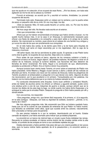 La máscara de Apolo Mary Renault 
126 
que me ayuda en mi colección; él se ocupará de esas flores... ¡Por los dioses, con toda esta agitación se me ha ido de la cabeza su nombre! 
Frunció el entrecejo, se acordó por fin y escribió el nombre, Aristóteles. Le prometí ocuparme del asunto. 
Terminado todo esto, Espeusipo echó un vistazo por la ventana y por la puerta antes de sacar un pequeño rollo de su cinto. En voz muy baja, me dijo: 
–Esto es especial, Niko. El resto puede llevarlo un correo; esto, no. Por eso he dicho que te enviaba un dios. 
Me hice cargo del rollo. No llevaba nada escrito en el exterior. 
–Veo que comprendes –me dijo. 
Ahora que ya me habían encomendado el encargo que había venido a buscar, no me quedé mucho tiempo más, ni en la casa ni en Siracusa; lo estrictamente necesario para ofrecer una fiesta de despedida a la compañía y para decir adiós a mi amigo de la noche anterior. No mencionaré su nombre, pues ahora es el cabeza de una familia muy antigua y yo nunca he sido de los que van proclamando sus conquistas. 
En el rollo había dos cartas, la de dentro para Dión y la de fuera para Arquitas de Tarento. Pensé cuál sería el mejor escondrijo por si me registraban. Abrí la caja de la máscara y murmure: 
–Mi señor Apolo, dos de tus servidores te piden ayuda. Si aprecias a ese Platón tanto como dice la gente, te ocuparás de sus asuntos. Dejo esto a tu cuidado. 
Poco antes de que zarpara el barco, algunos de los romanos subieron a bordo y registraron el barco en busca, según dijeron, de posibles traidores. No llegaron a mirar en el interior de la máscara, aunque la tuvieron delante. Las facciones del dios debieron de llenarles de temor reverencial. Por tanto, llegué a la conclusión de que, efectivamente, prestaba su protección a Platón. Era un hecho a tener muy presente. 
Aunque tuvimos buen viento hasta Tarento, el rumor sobre el asesinato de Platón nos había precedido. Entre Mesina y Reggio cruzan barcos a diario y desde allí las noticias se difunden por tierra. Al avistar una nave con los colores de Siracusa, todos los pitagóricos de Tarento acudieron al embarcadero a preguntar si lo que decían era cierto. Algunos de ellos me reconocieron, por lo que acudieron a mí primero. Tranquilizados por mis palabras, me trataron con la misma deferencia que si yo mismo le hubiera salvado la vida. 
Fui conducido directamente ante Arquitas. Como buen anfitrión y verdadero filósofo, antes de hablar de asuntos serios me ofreció un refresco y aguardó sentado, quieto como una estatua junto a una de sus máquinas de guerra a escala, aunque advertí que se le movían los dedos de los pies bajo la toga. Le conté cuanto me había dicho Espeusipo y le entregué la carta que le enviaba Platón. Después le pregunté si Dión había pasado por allí y dónde estaba. 
Con una sonrisa, me respondió: 
–Dos preguntas, amigo mío, que tienen fácil respuesta. A la primera, sí. A la segunda, en la sala contigua. –Después, con toda su dignidad de soldado, exclamó–: ¿Dónde, si no, habría de ir Dión? 
Me hizo algunas preguntas más. Me sorprendió que Dión se hubiera quedado fuera, hasta que caí en la cuenta de que acababa de enterarse de que Platón no había muerto. Los filósofos se entienden entre ellos, igual que sucede entre los actores; naturalmente, Dión precisaba un tiempo para recuperarse. 
Es ese preciso instante le vi por la ventana, deambulando por el huerto. Estaba cansado de esperar y se había asomado para indicar que ya estaba preparado. 
Le encontré en un banco de mármol bajo un ciruelo cuyos frutos doblaban las ramas. Recuerdo la corteza encalada, el intenso aroma dulzón de las ciruelas caídas entre la alta hierba, el zumbido de las avispas en torno a sus cavidades repletas de jugo. 
Estaba demacrado y había perdido más peso del que uno creería posible en tan pocos días, pero la buena noticia había apartado de él la pesadumbre y le encontré sereno y sonriente.  