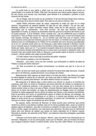 La máscara de Apolo Mary Renault 
127 
Le conté todo lo que sabía y añadí que no creía que el arconte diera nunca su conformidad a la muerte de Platón. Más bien me parecía que había puesto alguna excusa, tal vez incluso una excusa muy razonable, para llevarle a la ciudadela y ponerle a buen recaudo de las tropas. 
–En la Ortigia, todo el mundo es de confianza. O tal vez Dionisio tenga otros motivos; es más tortuoso de lo que él mismo sabe. Pero ése es uno de los motivos, creo. 
–Ojalá Platón estuviera mejor de salud –respondió él antes de caer en un largo silencio, recuperando su aspecto abatido. Al cabo de un rato, añadió–: Ya me ves aquí, Nicérato, exiliado sin haber cometido ningún delito, caído de mi alta posición, como los personajes que tú representas. –Una leve sonrisa–. Se dice que mientras Sócrates aguardaba la muerte, su esposa se lamentaba diciendo que era la injusticia del hecho lo que no podía soportar. Y él le contestó: «Pero, querida mía, ¿tal vez preferirías que lo hubiera merecido?». Pero si Platón muere en Siracusa, deberé aceptar que, si bien los hombres han sido injustos conmigo, los dioses no... Es un hombre que vale más que un imperio, tanto para nosotros como para los hombres que aún han de nacer; un hombre con quién sabe qué sabiduría aún no manifestada en él. Platón no ha cometido otro error de juicio que depositar su fe en mí. Llevaba veinte años sin ver Siracusa y sólo había conocido a Dionisio cuando era un chiquillo que yo montaba sobre mis hombros. Estoy seguro de que no habría vuelto a Sicilia por nadie, salvo por mí. Y yo mandé a buscarle (ésta es la ironía de la que deben de reírse los propios dioses) precisamente por lo mismo que lo ha hecho y deshecho todo: ese encanto suyo que puede hacer bello un discurso y que puede captar el espíritu a través del corazón. ¿Acaso estaba más ciego el propio Edipo? 
–Tú sólo habías visto al hijo bajo la sombra del padre –repliqué. 
Dión meneó la cabeza y me miró fijamente. 
–Nicérato... ¿Es cierto, como me han contado, que rechazaste un talento de plata de Filistos a causa de cierta máscara? 
–Sí. Nos la enviaron sin nuestro conocimiento. La primera vez que la vi fue en el escenario. 
–Bien, se dice con razón que cualquier situación humana tiene algo de bueno. Cuando uno cae en el infortunio, puede reconocer a sus amigos de verdad. 
Naturalmente, Dión apenas se había hecho a la idea del exilio y del infortunio cuando le había llegado la noticia de mi reacción, de modo que ésta le había conmovido. En lugar de cerrarme su puerta para siempre, me había abierto incluso su corazón. 
Me pregunté si le faltaría algo y cómo podría uno ofrecer su ayuda a un hombre tan orgulloso, pero Dión no tardó en revelarme que tenía intención de instalar su residencia en Atenas. Por cuestiones políticas, o de decencia, o tal vez sólo porque de lo contrario no habría podido volver a mirar a la cara a Platón, el joven Dionisio había hecho cargar ropas y dinero en el barco del exiliado, en lugar de desembarcarle en Reggio como un náufrago. También le había asegurado que le serían enviados sus bienes y sus esclavos domésticos. Esto le permitiría vivir como un gentilhombre según el criterio de Atenas; sin embargo, las tierras de uno no pueden transportarse en un barco y, a menos que también se le hiciera llegar la renta anual de sus propiedades agrícolas, no podría ser considerado un hombre rico (por lo menos, según se entiende por tal en Sicilia). 
Su esposa, Areta, hermana de Dionisio, le había escrito para confirmar que pronto recibiría su dinero y sus bienes muebles, pero en la misiva quedaba claro –pues no contenía palabra alguna al respecto– que ella no acudiría a compartir el exilio con su esposo. Dión se refirió a Areta, según me pareció, con más pena que añoranza. Se decía que el matrimonio había sido una alianza de estado que jamás se había calentado en el tálamo nupcial. Recordé su estudio, tan parecido al de Platón: una estancia masculina protegida y guardada por hombres. 
–Dionisio no le hará nada a mi esposa –afirmó–, pero me siento muy intranquilo por mi hermano. Megacles no se ha preocupado nunca por la filosofía, pero es hombre de honor que vengará cualquier insulto a nuestra familia, como muy bien sabe Filistos. Si es juicioso,  