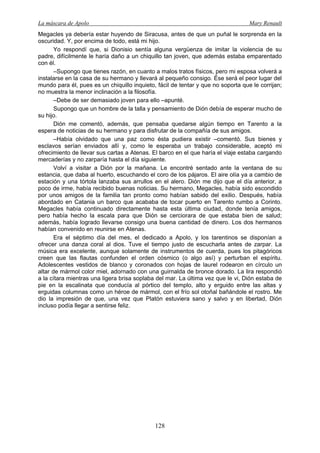 La máscara de Apolo Mary Renault 
128 
Megacles ya debería estar huyendo de Siracusa, antes de que un puñal le sorprenda en la oscuridad. Y, por encima de todo, está mi hijo. 
Yo respondí que, si Dionisio sentía alguna vergüenza de imitar la violencia de su padre, difícilmente le haría daño a un chiquillo tan joven, que además estaba emparentado con él. 
–Supongo que tienes razón, en cuanto a malos tratos físicos, pero mi esposa volverá a instalarse en la casa de su hermano y llevará al pequeño consigo. Ése será el peor lugar del mundo para él, pues es un chiquillo inquieto, fácil de tentar y que no soporta que le corrijan; no muestra la menor inclinación a la filosofía. 
–Debe de ser demasiado joven para ello –apunté. 
Supongo que un hombre de la talla y pensamiento de Dión debía de esperar mucho de su hijo. 
Dión me comentó, además, que pensaba quedarse algún tiempo en Tarento a la espera de noticias de su hermano y para disfrutar de la compañía de sus amigos. 
–Había olvidado que una paz como ésta pudiera existir –comentó. Sus bienes y esclavos serían enviados allí y, como le esperaba un trabajo considerable, aceptó mi ofrecimiento de llevar sus cartas a Atenas. El barco en el que haría el viaje estaba cargando mercaderías y no zarparía hasta el día siguiente. 
Volví a visitar a Dión por la mañana. Le encontré sentado ante la ventana de su estancia, que daba al huerto, escuchando el coro de los pájaros. El aire olía ya a cambio de estación y una tórtola lanzaba sus arrullos en el alero. Dión me dijo que el día anterior, a poco de irme, había recibido buenas noticias. Su hermano, Megacles, había sido escondido por unos amigos de la familia tan pronto como habían sabido del exilio. Después, había abordado en Catania un barco que acababa de tocar puerto en Tarento rumbo a Corinto. Megacles había continuado directamente hasta esta última ciudad, donde tenía amigos, pero había hecho la escala para que Dión se cerciorara de que estaba bien de salud; además, había logrado llevarse consigo una buena cantidad de dinero. Los dos hermanos habían convenido en reunirse en Atenas. 
Era el séptimo día del mes, el dedicado a Apolo, y los tarentinos se disponían a ofrecer una danza coral al dios. Tuve el tiempo justo de escucharla antes de zarpar. La música era excelente, aunque solamente de instrumentos de cuerda, pues los pitagóricos creen que las flautas confunden el orden cósmico (o algo así) y perturban el espíritu. Adolescentes vestidos de blanco y coronados con hojas de laurel rodearon en círculo un altar de mármol color miel, adornado con una guirnalda de bronce dorado. La lira respondió a la cítara mientras una ligera brisa soplaba del mar. La última vez que le vi, Dión estaba de pie en la escalinata que conducía al pórtico del templo, alto y erguido entre las altas y erguidas columnas como un héroe de mármol, con el frío sol otoñal bañándole el rostro. Me dio la impresión de que, una vez que Platón estuviera sano y salvo y en libertad, Dión incluso podía llegar a sentirse feliz.  