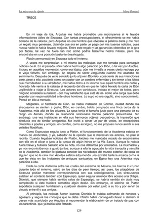 La máscara de Apolo Mary Renault 
129 
TRECE 
En mi viaje de ida, Arquitas me había prometido una recompensa si le llevaba informaciones útiles de Siracusa. Con tantas preocupaciones, el ofrecimiento se me había borrado de la cabeza, pero Arquitas no era hombre que olvidara la palabra dada y me hizo un regalo muy generoso, diciendo que era en parte un pago por mis buenas noticias, pues nunca nadie le había llevado mejores. Entre este regalo y las ganancias obtenidas en la gira por Sicilia, tal vez no fuera tan rico como podría haberme hecho Filistos, pero me encontraba en una posición bastante desahogada. 
Platón permaneció en Siracusa todo el invierno. 
A veces me sorprendían a mí mismo las molestias que me tomaba para conseguir noticias de él. En el pasado, sólo habría hecho algo parecido por Dión, o tal vez por Axiotea. Incluso en aquellos momentos, como era lógico, aún me invadía a veces cierto rechazo por el viejo filósofo. Sin embargo, no dejaba de sentir vergüenza cuando me asaltaba tal sentimiento. Después de verle sentado junto al joven Dionisio, consciente de sus intenciones pero, pese a ello, paciente como un pastor con un cordero enfermizo y sin temor a los lobos que merodeaban a su alrededor, me había dicho a mí mismo que aquel hombre era noble y honrado. Me venía a la cabeza el recuerdo del día en que le había llevado la carta de Dión urgiéndole a viajar a Siracusa. Los actores son vanidosos, incluso el mejor de todos, pero ninguno considera su talento –por muy satisfecho que esté de él– como una carga que debe soportar por responsabilidad ante otros hombres. Lo suyo no era orgullo, sino conocimiento. Pensé en ello a menudo. 
Megacles, el hermano de Dión, se había instalado en Corinto, ciudad donde los siracusanos se sienten a gusto; Dión, en cambio, había comprado una finca cerca de la Academia, más allá de los olivares. La casa tenía el tamaño justo para una persona de su rango en Atenas, donde su residencia siracusana habría parecido presuntuosa. Sin embargo, una vez instaladas en ella sus hermosos objetos decorativos, la impresión que producía era de similar arrogancia. Me invitó a cenar un par de veces, en recepciones ofrecidas a poetas y amigos; en cambio, como es lógico, no me propuso nunca asistir a sus veladas filosóficas. 
Como Espeusipo seguía junto a Platón, el funcionamiento de la Academia estaba en manos de Jenócrates, y yo, sabedor de la opinión que le merecían los actores, no pisé el recinto. Cuando llegaban noticias de Platón, Axiotea me mandaba recado de encontrarme con ella en el olivar o junto a la tumba de algún héroe en la Vía Sacra. Aunque la noticia fuera breve y hubiera bastado con su nota, no nos dábamos por enterados. La muchacha y yo nos encontrábamos a gusto juntos; aunque a ella le agradaba la vida tranquila y sencilla de la Academia, también le gustaba conocer las novedades del mundo exterior, de boca de alguien que no le caía mal. Axiotea estaba adquiriendo una extraña belleza arcaica como la que he visto en las imágenes de antiguos santuarios; en Egina hay una Artemisa muy parecida a ella. 
Dada la corta distancia entre las costas del estrecho de Mesina, los barcos lo cruzan durante todo el invierno, salvo en los días de peor tiempo; así pues, los pitagóricos de Siracusa podían mantener correspondencia con sus correligionarios. Los siracusanos estaban en contacto también con Espeusipo, quien seguía teniendo libre acceso a la Ortigia. Dionisio, que siempre había sentido celos de Espeusipo, se habría sentido sin duda muy complacido si éste hubiera cometido algún desliz. Sin embargo, el sobrino de Platón soportaba cualquier humillación y cualquier desaire por estar junto a su tío y por servir de vínculo entre él y sus amigos. 
Al principio, las noticias fueron buenas; Dionisio le estaba colmando de honores y agasajos y seguía los consejos que le daba. Platón había conseguido llevar a término el deseo más acariciado por Arquitas al recomendar la elaboración de un tratado de paz con los tarentinos, que ya había sido firmado.  