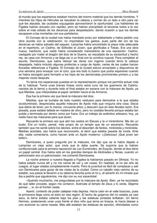 La máscara de Apolo Mary Renault 
13 
al mundo que los espartanos estaban hechos del mismo material que los demás hombres. Y mientras los Hijos de Hércules se rascaban la cabeza y corrían de un lado a otro para ver qué les atacaba, las ciudades sojuzgadas aprovecharon la oportunidad. Los habitantes de Figalea habían actuado con rapidez, pero se habían precipitado al lanzarse todos a la vez sobre el más odiado de los decarcas para despedazarlo, dando ocasión a que los demás escaparan a las montañas con sus partidarios. 
El Concejo de la ciudad nos había mandado aviso por adelantado y había pedido una obra acorde con la celebración; no importaban los gastos, pues parte del oro de los decarcas se había salvado del saqueo. Lamprías había encontrado la pieza más adecuada en el repertorio, un Cadmo, de Sófocles el Joven, que glorificaba a Tebas. Era una obra nueva, mediocre, que nadie había considerado merecedora de una reposición. Cadmo, castigado por matar al dragón del dios de la Guerra, es rescatado de su esclavitud y hecho rey, se casa con Armonía y se llega así a un final con la comitiva nupcial. Para completar el asunto, Demócares, que sabía retocar las obras con ingenio cuando tenía la cabeza despejada, había incluido algunas profecías a cargo de Apolo, varias de las cuales hacían forzadas referencias a Figalea. El Concejo de la ciudad estuvo encantado y dispusimos de una semana para ensayar con el coro, que era todo lo bueno que podía esperarse cuando se había escogido para formarlo a los hijos de los demócratas prominentes primero y a las mejores voces después. 
Yo tenía mis esperanzas puestas en la representación porque me permitía actuar más de lo habitual. Tenía unas breves líneas como extra (uno de los guerreros de Cadmo, nacidos de la tierra) y durante todo el final estaba en escena con la máscara de Apolo, ya que Meidias, que interpretaba el papel, también hacía el de Armonía. 
Ésa fue la primera vez que llevé la máscara del dios. 
Meidias, que se burlaba de todo nuestro vestuario para demostrar a lo que estaba acostumbrado, despreciaba aquella máscara de Apolo más que ninguna otra cosa. Decía que debía de tener, por lo menos, cincuenta años; y descubrí que en esto llevaba razón. Era pesada, pues estaba tallada en madera de olivo, pero no costaba llevarla porque estaba tan pulida y terminada por dentro como por fuera. Era un trabajo de auténtico artesano; hoy, ya nadie hace las máscaras para que duren. 
Recuerdo la primera vez que abrí los cestos en Eleusis y la vi mirándome. Me dio un susto. Era un rostro, pensé, más propio de un templo que de un escenario. Recuerdo también que me senté sobre los talones, entre el desorden de fardos, mirándola y mirándola. Meidias acertaba, eso había que reconocerlo, al decir que estaba pasada de moda. Ante ella, nadie comentaría, como hacían ante un Apolo moderno: «¡Delicioso! ¡Qué joven tan bello!». 
Demócares, a quien pregunté por la máscara, me dijo que se la había dejado a Lamprías un viejo actor, que creía que le daba suerte. Se suponía que la habían confeccionado para la primera reposición de Las Euménides, de Esquilo, donde el dios tiene un papel central. Eso había sido en los grandes tiempos de Alcibíades y Nicias, cuando un patrocinador era un patrocinador, me comentó Demócares. 
La noche anterior a nuestra llegada a Figalea la habíamos pasado en Olimpia. Yo no había estado nunca allí y no me cansé de ver y ver cosas. En realidad, al no ser año de Juegos, el lugar estaba completamente muerto. Pero la juventud es fácil de complacer y salí con Demócares para gozar de las vistas de la ciudad. Como un caballo viejo camino de su establo, sus pasos le llevaron a su taberna favorita junto al río y, al advertir en mi mirada que iba a pedirle que siguiéramos, me dijo con su voz sacerdotal: 
–Querido muchacho, me preguntabas por la máscara de Apolo. Bien, ya he recordado de qué taller procede, según me contaron. Acércate al templo de Zeus y lo verás. Déjame pensar..., sí, en el frontón oeste. 
Asentí, contento de poder callejear más deprisa. Hacía calor en el valle boscoso, pues la primavera llega como el estío en esa región. El lecho de guijarros del río estaba ya casi seco, la tierra estaba caliente bajo los pies y las estatuas pintadas brillaban. Un tierno Hermes, sosteniendo unas uvas frente al dios niño que tenía en brazos, le hacía desear a uno acariciar su carne rosada. Más allá estaban las estatuas de sanción, ofrendadas como  