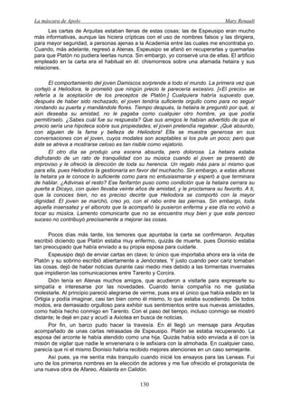 La máscara de Apolo Mary Renault 
130 
Las cartas de Arquitas estaban llenas de estas cosas; las de Espeusipo eran mucho más informativas, aunque las hiciera crípticas con el uso de nombres falsos y las dirigiera, para mayor seguridad, a personas ajenas a la Academia entre las cuales me encontraba yo. Cuando, más adelante, regresó a Atenas, Espeusipo se afanó en recuperarlas y quemarlas para que Platón no pudiera leerlas nunca. Sin embargo, yo conservé una de ellas. El artificio empleado en la carta era el habitual en él: chismorreos sobre una afamada hetaira y sus relaciones. 
El comportamiento del joven Damiscos sorprende a todo el mundo. La primera vez que cortejó a Heliodora, le prometió que ningún precio le parecería excesivo. [«El precio» se refería a la aceptación de los preceptos de Platón.] Cualquiera habría supuesto que, después de haber sido rechazado, el joven tendría suficiente orgullo como para no seguir rondando su puerta y mandándole flores. Tiempo después, la hetaira le preguntó por qué, si aún deseaba su amistad, no le pagaba como cualquier otro hombre, ya que podía permitírselo. ¿Sabes cuál fue su respuesta? Que sus amigos le habían advertido de que el precio sería una hipoteca sobre sus propiedades; el joven pretendía regatear. ¡Qué absurdo, con alguien de la fama y belleza de Heliodora! Ella se muestra generosa en sus conversaciones con el joven, cuyos modales son aceptables si los pule un poco; pero que éste se atreva a mostrarse celoso es tan risible como vejatorio. 
El otro día se produjo una escena absurda, pero dolorosa. La hetaira estaba disfrutando de un rato de tranquilidad con su música cuando el joven se presentó de improviso y le ofreció la dirección de toda su herencia. Un regalo más para sí mismo que para ella, pues Heliodora la gestionaría en favor del muchacho. Sin embargo, a estas alturas la hetaira ya le conoce lo suficiente como para no entusiasmarse y esperó a que terminara de hablar. ¿Adivinas el resto? Ese fanfarrón puso como condición que la hetaira cerrara su puerta a Dicayo, con quien llevaba veinte años de amistad, y le proclamara su favorito. A ti, que la conoces bien, no es preciso decirte que Heliodora se comportó con la mayor dignidad. El joven se marchó, creo yo, con el rabo entre las piernas. Sin embargo, toda aquella insensatez y el alboroto que la acompañó la pusieron enferma y ese día no volvió a tocar su música. Lamento comunicarte que no se encuentra muy bien y que este penoso suceso no contribuyó precisamente a mejorar las cosas. 
Pocos días más tarde, los temores que apuntaba la carta se confirmaron. Arquitas escribió diciendo que Platón estaba muy enfermo, quizás de muerte, pues Dionisio estaba tan preocupado que había enviado a su propia esposa para cuidarle. 
Espeusipo dejó de enviar cartas en clave; lo único que importaba ahora era la vida de Platón y su sobrino escribió abiertamente a Jenócrates. Y justo cuando peor cariz tomaban las cosas, dejó de haber noticias durante casi medio mes debido a las tormentas invernales que impidieron las comunicaciones entre Tarento y Corcira. 
Dión tenía en Atenas muchos amigos, que acudieron a visitarle para expresarle su simpatía e interesarse por las novedades. Cuando tenía compañía no me gustaba molestarle. Al principio pareció alegrarse de verme, pues era el único que había estado en la Ortigia y podía imaginar, casi tan bien como él mismo, lo que estaba sucediendo. De todos modos, era demasiado orgulloso para exhibir sus sentimientos entre sus nuevas amistades, como había hecho conmigo en Tarento. Con el paso del tiempo, incluso conmigo se mostró distante; le dejé en paz y acudí a Axiotea en busca de noticias. 
Por fin, un barco pudo hacer la travesía. En él llegó un mensaje para Arquitas acompañado de unas cartas retrasadas de Espeusipo. Platón se estaba recuperando. La esposa del arconte le había atendido como una hija. Quizás había sido enviada a él con la misión de vigilar que nadie le envenenara o le asfixiara con la almohada. En cualquier caso, parecía que ni el mismo Dionisio habría recibido mejores atenciones en un caso semejante. 
Así pues, ya me sentía más tranquilo cuando inicié los ensayos para las Leneas. Fui uno de los primeros nombres en la elección de actores y me fue ofrecido el protagonista de una nueva obra de Afareo, Atalanta en Calidón.  
