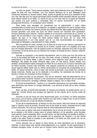 La máscara de Apolo Mary Renault 
131 
La obra me gustó. Tenía buenos papeles, tanto para Atalanta como para Meleagro. El papel de éste era muy tentador, con una escena deliciosa en la que Meleagro yace moribundo mientras su severa madre, Altea, quema la gavilla de heno que mantiene al hijo con vida. Me dije que con aquel personaje podría emplear todos aquellos efectos que tanto éxito habían tenido en el Orfeo. Lo cierto es que yo me veía más en el papel de Atalanta, que poseía una gran sutileza y veracidad, pero no quería reconocerlo. En un papel protagonista femenino, mi competidor sería Teodoro. 
Éste había sido escogido sin pensárselo por el patrocinador a quien había correspondido el primer turno en la elección; la rapidez y seguridad con que el corego había pronunciado su nombre me hicieron pensar que debía de tener algún papel perfecto para él, aunque ignoraba cuál podía ser pues las obras nuevas son secretos bien guardados. Aunque bastante joven todavía, Teodoro estaba en el momento culminante de su carrera; si algún día se permitiera a las mujeres –Zeus no lo quiera–actuar en las tragedias, estoy seguro de que ni la mejor de ellas podría hablar en favor de su sexo más conmovedoramente o con más pasión que él. Lo más recomendable era escoger el personaje de Meleagro y representarlo lo mejor posible. 
Me encontraba en casa, sentado con el texto de la obra en las manos y pensando en cómo aprovechar al máximo la escena de la muerte, cuando noté a mi espalda unos ojos que me miraban fijamente. Volví la cabeza contra mi voluntad, sabiendo muy bien lo que iba a encontrar. El sol se ponía ya y la máscara me miraba, iluminada de lleno, severa, radiante, inmisericorde. 
Estudié su expresión y me pareció reprobadora, pero lo único que hizo fue reírse de mí en la oscuridad del fondo de sus ojos. Así pues, escogí a Atalanta, además de la cual interpretaría a la Reina Altea, y pedí a Anaxis como segundo actor para que hiciera el Meleagro. Me alegré de poder ofrecerle algo, pues, en esa época, Anaxis estaba muy abatido; recientemente había arriesgado la mitad de sus ahorros en un barco mercante que se había hundido. Cuanto más ahorraba, más seguían subiendo los precios de la tierra y aquel negocio fallido había sido su última oportunidad de recuperar las propiedades de su padre. En aquel momento, volvía a estar casi donde al principio. (Las cosas han cambiado desde entonces. Desde que se ha dedicado a la política, ha recobrado las tierras de la familia e incluso ha comprado la finca contigua.) 
Lo pasé muy bien en los ensayos. Una vez en situación, dejé de preocuparme por lo que pudiera estar haciendo Teodoro y me concentré en mi papel principal. Era un personaje de intensos claroscuros, complejo, exaltado, áspero y trágico, con un digno final. 
El día de la presentación, Teodoro y su compañía aparecieron con guirnaldas doradas, para demostrar que tenían un corego adinerado, y se anunció el titulo de su obra: Ariadna abandonada. 
Bien, me dije, el triunfo está decidido. Si Teodoro se empeña, no puede perder con un papel así. Incluso tendrá que enjugar las lágrimas de los jueces de la corona antes de ceñírsela. 
Durante un par de horas me sentí desanimado pero, en el fondo, no había esperado otra cosa y, por lo menos, perder ante Teodoro era caer ante un digno rival; no era lo mismo que verse vencido por un par de efectos novedosos. 
El día de la representación, el tiempo no fue muy bueno. Nos tocó actuar en segundo lugar y Teodoro cerró la jornada. Durante todo el día sopló el viento, amenazó lluvia y salió el sol a intervalos. No creo que ninguna obra se viera especialmente favorecida. 
Ahora que ya sabía cuál sería el destinatario de la corona de triunfo, me quité la idea de la cabeza y me limité a actuar para mi propio disfrute y el de aquellos, como Axiotea, cuya opinión y juicio respetaba. Bien, ya está hecho, me dije mientras me quitaba el disfraz y me ponía mi ropa; ahora sólo me quedaba ver la actuación de Teodoro y no dar rienda suelta a los celos. Éstos le impiden a uno aprender y no todos los días puede uno ver en acción a un actorazo como él. 
Como siempre, fue un placer el mero hecho de verle deambular por el escenario. Además, la obra había sido escrita indiscutiblemente a su medida. Si otro patrocinador le hubiese escogido antes, el actor que la hubiera hecho tendría que haber interpretado a  