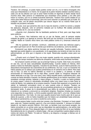 La máscara de Apolo Mary Renault 
132 
Teodoro. Sin embargo, el poeta había podido contar con él y no le había encargado otra cosa que interpretarse a sí mismo. En el papel de la pobre Ariadna estaban escritos todos y cada uno de los efectos con que el actor había fundido en lágrimas el teatro desde hacía muchos años. Más parecía un malabarista que necesitara cinco pelotas y una silla para hacer su número, que no un artista buscando estímulos. Teodoro hizo cuanto estaba en su mano para darle frescura al personaje, pero era como sazonar un pescado que ya huele. En cualquier caso, era tal placer escucharle que estuve seguro de su victoria hasta que el heraldo me proclamó vencedor. 
Así pues, tuve que ponerme otra vez la ropa de escena y recibir la corona y aceptar los aplausos; después, volví al camerino rodeado por la multitud. Me estaba peinando cuando, detrás de mí, una voz exclamó: 
–¡Querido mío! ¡Soberbio! Me ha fastidiado perderme el final, pero casi llego tarde para vestirme. 
Era Teodoro. Nos habíamos visto en un par de fiestas, pero él siempre estaba rodeado de gente y yo apenas le conocía. Me tomó por los hombros y me besó en ambas mejillas. Nadie en nuestro oficio tiene una mala palabra contra él y entonces entendí por qué. 
–Me he quedado ahí sentado –continuó–, odiándote por tener ese delicioso papel y por saber qué hacer con él. Pero he tenido que rendirme a la evidencia, como los demás. 
Comprendí que debía sentirme honrado por aquella bufonada. Teodoro poseía una dignidad que podía dejarle a uno paralizado; no le aguantaba una tontería al más rico de los patrocinadores, yo diría que ni siquiera a los reyes. Reservaba aquellas cosas para sus iguales. 
–¿Puedo venir a tu fiesta? Soy una mujer casada, querido mío, aunque abandonada. Una chica de campo necesita una dama de compañía, entre todos esos hombres horribles. 
Así empezó nuestra amistad, que se prolongó hasta su muerte. Sólo hubo una sombra en ese día, una de esas casualidades desafortunadas. Cuando estaba en Atenas, Dión asistía a todos los festivales sagrados, incluidos los de Dioniso, pues le habría parecido una descortesía menospreciar las costumbres de sus anfitriones. Aun así, ni por un momento me había pasado por la cabeza que pudiera presentarse en el camerino de la skēnē. Pero esta vez lo hizo. La obra no habría ofendido su moral ni su piedad y, al parecer, le había emocionado mi interpretación de la vieja Altea, cuando repite su venganza después de haber destruido a su hijo. Con una cosa y otra, había resuelto pasar a saludarme pero, para cuando se había decidido a hacerlo, los demás gentilhombres ya se habían marchado y sólo quedaban conmigo actores, hetairas y viejos amigos; y Teodoro, a quien no había gustado su propio papel y ahora lo ridiculizaba arrodillado sobre una mesa como si ésta fuera la costa de Naxos, con palabras de su propia cosecha. Cuando Dión apareció a la puerta de la skēnē, la habitación enmudeció como un aula cuando entra el director. Teodoro se transformó en un abrir y cerrar de ojos, de una prostituta gimiente en un embajador, pero fue demasiado tarde. A pesar de lo escandalizado que debía de sentirse, Dión no vaciló un instante en su cortesía y pronunció su comentario elogioso. Nuestras miradas se cruzaron unos segundos; la suya decía: «¿Cómo puedes soportar esta vida?», y la mía: «Debes tratar de comprenderme». Con todo, no creo que aquella escena fuera mucho peor de lo que ya debía de suponer, y ello no había impedido que me tratara con amabilidad hasta entonces. No tardó en perdonarme y en volver a recibirme como antes. 
Nunca parece haber mucho entre las Leneas y las Dionisias. Conseguí un buen papel pero, esta vez, Teodoro también; ganó él, y fue una victoria merecida. Y, aunque no hubiera estado él, me habría vencido Filemón. Con todo, yo también tuve una buena acogida; me había convertido en un primer actor que se disputaban los patrocinadores y me sentía más que satisfecho con eso. Poco después llegó a mi casa una carta de Dión en la que hablaba favorablemente de mi actuación y añadía luego: «Sé que compartirás nuestra alegría ante la noticia del retorno de Platón. Ya está en Tarento y se dispone a navegar a Atenas con el primer viento favorable».  