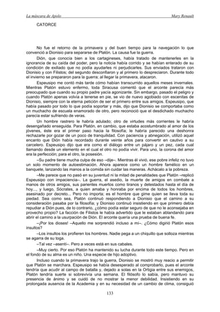 La máscara de Apolo Mary Renault 
133 
CATORCE 
No fue el retorno de la primavera y del buen tiempo para la navegación lo que convenció a Dionisio para separarse de Platón. La causa fue la guerra. 
Dión, que conocía bien a los cartagineses, había tratado de mantenerles en la ignorancia de su caída del poder, pero la noticia había corrido y se habían enterado de su condición de exiliado que no podía ayudarles ni perjudicarles. Sus enviados trataron con Dionisio y con Filistos; del segundo desconfiaron y al primero lo despreciaron. Durante todo el invierno se prepararon para la guerra; al llegar la primavera, atacaron. 
Espeusipo me contó más tarde cómo habían transcurrido aquellos meses invernales. Mientras Platón estuvo enfermo, toda Siracusa comentó que el arconte parecía más preocupado que cuando su propio padre yacía agonizante. Sin embargo, pasado el peligro y cuando Platón apenas volvía a tenerse en pie, se vio de nuevo agobiado con escenitas de Dionisio, siempre con la eterna petición de ser el primero entre sus amigos. Espeusipo, que había pasado por todo lo que podía soportar y más, dijo que Dionisio se comportaba como un muchacho de escuela enamorado de otro, pero reconoció que el desdichado muchacho parecía estar sufriendo de veras. 
Un hombre rastrero le habría adulado; otro de virtudes más corrientes le habría desengañado enseguida. Para Platón, en cambio, que estaba acostumbrado al amor de los jóvenes, éste era el primer paso hacia la filosofía; le habría parecido una deshonra rechazarle por gozar de un poco de tranquilidad. Con paciencia y abnegación, utilizó aquel encanto que Dión había recordado durante veinte años para convertir en cautivo a su carcelero. Espeusipo dijo que era como el diálogo entre un pájaro y un pez, cada cual llamando desde un elemento en el cual el otro no podía vivir. Para uno, la corona del amor era la perfección; para el otro, la posesión. 
–Su padre tiene mucha culpa de eso –dije–. Mientras él vivió, ese pobre infeliz no tuvo un solo momento de autoestimación. Ahora aparece como un hombre famélico en un banquete, lanzando las manos a la comida sin cuidar las maneras. Achácalo a la pobreza. 
–Me parece que no pasó en su juventud ni la mitad de penalidades que Platón –replicó Espeusipo con impaciencia–. La guerra, el asedio, la muerte de amigos en combate a manos de otros amigos, sus parientes muertos como tiranos y detestados hasta el día de hoy..., y luego, Sócrates, a quien amaba y honraba por encima de todos los hombres, asesinado por decreto... Pero no importa; es el hombre que gime quien se lleva toda su piedad. Sea como sea, Platón continuó respondiendo a Dionisio que el camino a su consideración pasaba por la filosofía; y Dionisio continuó insistiendo en que primero debía repudiar a Dión pues, de lo contrario, ¿cómo podía estar seguro de que no le aconsejaba en provecho propio? La facción de Filistos le había advertido que le estaban ablandando para abrir el camino a la usurpación de Dión. El arconte quería una prueba de buena fe. 
–¡Por los dioses! –Aquello me sorprendió incluso a mí–. ¿Cómo digirió Platón esos insultos? 
–Los insultos los profieren los hombres. Nadie pega a un chiquillo que solloza mientras se agarra de su toga. 
–Tal vez –asentí–. Pero a veces está en sus cabales. 
–Muy cierto. Por eso Platón ha mantenido su lucha durante todo este tiempo. Pero en el fondo de su alma es un niño. Una especie de hijo adoptivo. 
Incluso cuando la primavera trajo la guerra, Dionisio se mostró muy reacio a permitir que Platón se marchara. Espeusipo se había desesperado al comprobarlo, pues el arconte tendría que acudir al campo de batalla y, dejado a solas en la Ortigia entre sus enemigos, Platón tendría suerte si sobrevivía una semana. El filósofo lo sabía, pero mantuvo su presencia de ánimo y se cuidó de no mostrar la menor debilidad. Insistiendo en su prolongada ausencia de la Academia y en su necesidad de un cambio de clima, consiguió  