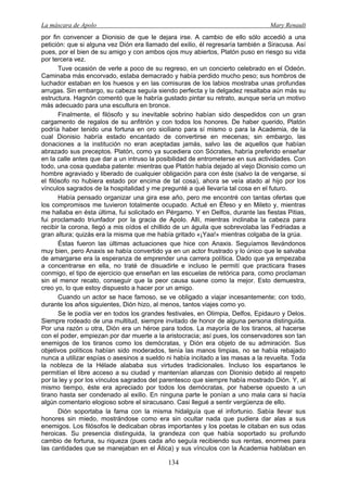 La máscara de Apolo Mary Renault 
134 
por fin convencer a Dionisio de que le dejara irse. A cambio de ello sólo accedió a una petición: que si alguna vez Dión era llamado del exilio, él regresaría también a Siracusa. Así pues, por el bien de su amigo y con ambos ojos muy abiertos, Platón puso en riesgo su vida por tercera vez. 
Tuve ocasión de verle a poco de su regreso, en un concierto celebrado en el Odeón. Caminaba más encorvado, estaba demacrado y había perdido mucho peso; sus hombros de luchador estaban en los huesos y en las comisuras de los labios mostraba unas profundas arrugas. Sin embargo, su cabeza seguía siendo perfecta y la delgadez resaltaba aún más su estructura. Hagnón comentó que le habría gustado pintar su retrato, aunque sería un motivo más adecuado para una escultura en bronce. 
Finalmente, el filósofo y su inevitable sobrino habían sido despedidos con un gran cargamento de regalos de su anfitrión y con todos los honores. De haber querido, Platón podría haber tenido una fortuna en oro siciliano para sí mismo o para la Academia, de la cual Dionisio habría estado encantado de convertirse en mecenas; sin embargo, las donaciones a la institución no eran aceptadas jamás, salvo las de aquellos que habían abrazado sus preceptos. Platón, como ya sucediera con Sócrates, habría preferido enseñar en la calle antes que dar a un intruso la posibilidad de entrometerse en sus actividades. Con todo, una cosa quedaba patente: mientras que Platón había dejado al viejo Dionisio como un hombre agraviado y liberado de cualquier obligación para con éste (salvo la de vengarse, si el filósofo no hubiera estado por encima de tal cosa), ahora se veía atado al hijo por los vínculos sagrados de la hospitalidad y me pregunté a qué llevaría tal cosa en el futuro. 
Había pensado organizar una gira ese año, pero me encontré con tantas ofertas que los compromisos me tuvieron totalmente ocupado. Actué en Éfeso y en Mileto y, mientras me hallaba en ésta última, fui solicitado en Pérgamo. Y en Delfos, durante las fiestas Pitias, fui proclamado triunfador por la gracia de Apolo. Allí, mientras inclinaba la cabeza para recibir la corona, llegó a mis oídos el chillido de un águila que sobrevolaba las Fedriadas a gran altura; quizás era la misma que me había gritado «¡Yaa!» mientras colgaba de la grúa. 
Éstas fueron las últimas actuaciones que hice con Anaxis. Seguíamos llevándonos muy bien, pero Anaxis se había convertido ya en un actor frustrado y lo único que le salvaba de amargarse era la esperanza de emprender una carrera política. Dado que ya empezaba a concentrarse en ella, no traté de disuadirle e incluso le permití que practicara frases conmigo, el tipo de ejercicio que enseñan en las escuelas de retórica para, como proclaman sin el menor recato, conseguir que la peor causa suene como la mejor. Esto demuestra, creo yo, lo que estoy dispuesto a hacer por un amigo. 
Cuando un actor se hace famoso, se ve obligado a viajar incesantemente; con todo, durante los años siguientes, Dión hizo, al menos, tantos viajes como yo. 
Se le podía ver en todos los grandes festivales, en Olimpia, Delfos, Epidauro y Delos. Siempre rodeado de una multitud, siempre invitado de honor de alguna persona distinguida. Por una razón u otra, Dión era un héroe para todos. La mayoría de los tiranos, al hacerse con el poder, empiezan por dar muerte a la aristocracia; así pues, los conservadores son tan enemigos de los tiranos como los demócratas, y Dión era objeto de su admiración. Sus objetivos políticos habían sido moderados, tenía las manos limpias, no se había rebajado nunca a utilizar espías o asesinos a sueldo ni había incitado a las masas a la revuelta. Toda la nobleza de la Hélade alababa sus virtudes tradicionales. Incluso los espartanos le permitían el libre acceso a su ciudad y mantenían alianzas con Dionisio debido al respeto por la ley y por los vínculos sagrados del parentesco que siempre había mostrado Dión. Y, al mismo tiempo, éste era apreciado por todos los demócratas, por haberse opuesto a un tirano hasta ser condenado al exilio. En ninguna parte le ponían a uno mala cara si hacía algún comentario elogioso sobre el siracusano. Casi llegué a sentir vergüenza de ello. 
Dión soportaba la fama con la misma hidalguía que el infortunio. Sabía llevar sus honores sin miedo, mostrándose como era sin ocultar nada que pudiera dar alas a sus enemigos. Los filósofos le dedicaban obras importantes y los poetas le citaban en sus odas heroicas. Su presencia distinguida, la grandeza con que había soportado su profundo cambio de fortuna, su riqueza (pues cada año seguía recibiendo sus rentas, enormes para las cantidades que se manejaban en el Ática) y sus vínculos con la Academia hablaban en  