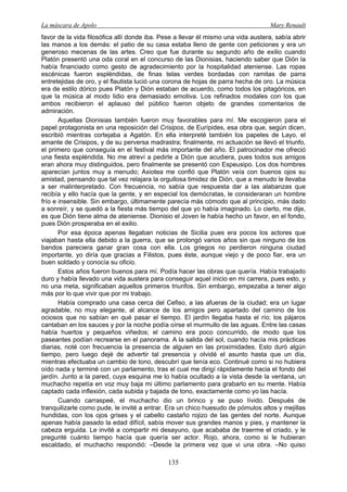 La máscara de Apolo Mary Renault 
135 
favor de la vida filosófica allí donde iba. Pese a llevar él mismo una vida austera, sabía abrir las manos a los demás: el patio de su casa estaba lleno de gente con peticiones y era un generoso mecenas de las artes. Creo que fue durante su segundo año de exilio cuando Platón presentó una oda coral en el concurso de las Dionisias, haciendo saber que Dión la había financiado como gesto de agradecimiento por la hospitalidad ateniense. Las ropas escénicas fueron espléndidas, de finas telas verdes bordadas con ramitas de parra entretejidas de oro, y el flautista lució una corona de hojas de parra hecha de oro. La música era de estilo dórico pues Platón y Dión estaban de acuerdo, como todos los pitagóricos, en que la música al modo lidio era demasiado emotiva. Los refinados modales con los que ambos recibieron el aplauso del público fueron objeto de grandes comentarios de admiración. 
Aquellas Dionisias también fueron muy favorables para mí. Me escogieron para el papel protagonista en una reposición del Crisipos, de Eurípides, esa obra que, según dicen, escribió mientras cortejaba a Agatón. En ella interpreté también los papeles de Layo, el amante de Crisipos, y de su perversa madrastra; finalmente, mi actuación se llevó el triunfo, el primero que conseguía en el festival más importante del año. El patrocinador me ofreció una fiesta espléndida. No me atreví a pedirle a Dión que acudiera, pues todos sus amigos eran ahora muy distinguidos, pero finalmente se presentó con Espeusipo. Los dos hombres aparecían juntos muy a menudo; Axiotea me confió que Platón veía con buenos ojos su amistad, pensando que tal vez relajara la orgullosa timidez de Dión, que a menudo le llevaba a ser malinterpretado. Con frecuencia, no sabía que respuesta dar a las alabanzas que recibía y ello hacía que la gente, y en especial los demócratas, le consideraran un hombre frío e insensible. Sin embargo, últimamente parecía más cómodo que al principio, más dado a sonreír, y se quedó a la fiesta más tiempo del que yo había imaginado. Lo cierto, me dije, es que Dión tiene alma de ateniense. Dionisio el Joven le había hecho un favor, en el fondo, pues Dión prosperaba en el exilio. 
Por esa época apenas llegaban noticias de Sicilia pues era pocos los actores que viajaban hasta ella debido a la guerra, que se prolongó varios años sin que ninguno de los bandos pareciera ganar gran cosa con ella. Los griegos no perdieron ninguna ciudad importante, yo diría que gracias a Filistos, pues éste, aunque viejo y de poco fiar, era un buen soldado y conocía su oficio. 
Estos años fueron buenos para mí. Podía hacer las obras que quería. Había trabajado duro y había llevado una vida austera para conseguir aquel inicio en mi carrera, pues esto, y no una meta, significaban aquellos primeros triunfos. Sin embargo, empezaba a tener algo más por lo que vivir que por mi trabajo. 
Había comprado una casa cerca del Cefiso, a las afueras de la ciudad; era un lugar agradable, no muy elegante, al alcance de los amigos pero apartado del camino de los ociosos que no sabían en qué pasar el tiempo. El jardín llegaba hasta el río; los pájaros cantaban en los sauces y por la noche podía oírse el murmullo de las aguas. Entre las casas había huertos y pequeños viñedos; el camino era poco concurrido, de modo que los paseantes podían recrearse en el panorama. A la salida del sol, cuando hacía mis prácticas diarias, noté con frecuencia la presencia de alguien en las proximidades. Esto duró algún tiempo, pero luego dejé de advertir tal presencia y olvidé el asunto hasta que un día, mientras efectuaba un cambio de tono, descubrí que tenía eco. Continué como si no hubiera oído nada y terminé con un parlamento, tras el cual me dirigí rápidamente hacia el fondo del jardín. Junto a la pared, cuya esquina me lo había ocultado a la vista desde la ventana, un muchacho repetía en voz muy baja mi último parlamento para grabarlo en su mente. Había captado cada inflexión, cada subida y bajada de tono, exactamente como yo las hacía. 
Cuando carraspeé, el muchacho dio un brinco y se puso lívido. Después de tranquilizarle como pude, le invité a entrar. Era un chico huesudo de pómulos altos y mejillas hundidas, con los ojos grises y el cabello castaño rojizo de las gentes del norte. Aunque apenas había pasado la edad difícil, sabía mover sus grandes manos y pies, y mantener la cabeza erguida. Le invité a compartir mi desayuno, que acababa de traerme el criado, y le pregunté cuánto tiempo hacía que quería ser actor. Rojo, ahora, como si le hubieran escaldado, el muchacho respondió: –Desde la primera vez que vi una obra. –No quiso  