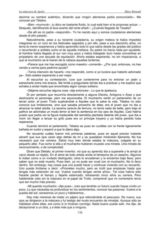 La máscara de Apolo Mary Renault 
136 
decirme su nombre auténtico, diciendo que ningún ateniense podía pronunciarlo–. Me conocen por Tétalos. 
–Bien –murmuré–, tu ático es bastante fluido, lo cual está bien si te propones actuar. – Después, identificando el leve acento del norte añadí–: ¿Cuándo llegaste de Tesalia? 
–De allí es mi padre –respondió–. Yo he nacido aquí y somos ciudadanos atenienses desde el año pasado. 
Naturalmente, pese a su reciente ciudadanía, su origen meteco le había impedido integrarse en un coro en los festivales sagrados y por ello, pese a sus dieciocho años, no tenía la menor experiencia y había aprendido todo lo que sabía desde las gradas del público o recurriendo a ardides como el de aquella mañana. Su padre no hacía nada por ayudarle; el hombre había llegado al sur con muy poco y había trabajado duro hasta convertirse en propietario de una escuela de equitación. Ahora estaba esperando, no sin impaciencia, a que al muchacho se le fueran de la cabeza aquellas tonterías. 
–Parece que me has escogido como maestro –comenté–. ¿Por qué, entonces, no has venido a verme para pedirme ayuda? 
–Tenía intención de hacerlo –me respondió, como si yo tuviera que haberlo adivinado ya–. Sólo estaba esperando a ser mejor. 
Al escuchar su contestación, tuve que contenerme para no entonar un peán y estrecharle entre mis brazos. Me limité a preguntarle dónde iba a practicar y me explicó que echaba a andar hasta que encontraba algún campo solitario. 
–Déjame escuchar alguna cosa –dije entonces–. Lo que te apetezca. 
Di por sentado que recurriría directamente a alguna Electra, Antígona o Áyax y que destrozaría el personaje, pero me equivocaba. El muchacho recitó un parlamento de un tercer actor, el joven Troilo suplicándole a Aquiles que le salve la vida. Tétalos no sólo conocía sus limitaciones, sino que sacaba provecho de ellas; era el joven que no iba a alcanzar la edad adulta. La escena carecía de ternura, no tenía nada de bella, pero bajo el pathos se adivinaba un mudo terror al leer la sentencia en los ojos de Aquiles. Casi habría jurado que podía ver la figura implacable del semidiós plantada delante del joven, que iba a morir sin llegar a lanzar su grito pues era un príncipe troyano y ya había perdido toda esperanza. 
Cuando terminó el parlamento, Tétalos se puso en cuclillas con la frente ligeramente bañada en sudor y esperó a que le dijera algo. 
No recuerdo cuáles fueron mis primeras palabras, pues en aquel preciso instante advertí que sus ojos veían algo detrás de mí y se quedaban mirándolo fijamente. No fue necesario que me volviera. Sabía muy bien dónde estaba la máscara, colgada en su pequeño altar. Fue como si ella y el muchacho hubieran cruzado una mirada. Una mirada de reconocimiento, o de complicidad. 
Dicen que Dédalo, el primer inventor, vio que su aprendiz iba a superarle y le arrojó al vacío desde un tejado. En el alma de todo artista anida el fantasma de un asesino. Algunos lo tratan como a un invitado distinguido; otros lo encadenan y lo encierran bajo llave, pero saben que no está muerto. Pues bien, yo no pude ser cruel con el muchacho. No lo llevo dentro. Sin embargo, hay cosas que uno puede hacer y continuar viviendo con su recuerdo. Uno puede limitarse a decir: «Prometes mucho, pero es inútil que empieces hasta que tengas más extensión de voz. Vuelve cuando tengas veinte años». Tal cosa habría sido hacerle perder el tiempo y dejarle estancado, retrasando cinco años su carrera. Pero habiéndole visto sin la máscara en el papel de Troilo, comprendí que mi comentario tenía que ser mucho más preciso. 
–Mi querido muchacho –dije pues–, creo que tendrás un futuro cuando hayas vivido un poco. Lo que necesitas es profundizar en los sentimientos, conocer las pasiones. Vuelve a la puesta del sol; cenaremos un poco y hablaremos... 
Hay más maneras de matar un pájaro que retorciéndole el pescuezo. De nuevo, sus ojos se dirigieron a la máscara y fui testigo del mudo encuentro de miradas. Aunque sólo se hablaban entre ellas, era como si lo hicieran conmigo. Nada bueno puede salir, me dije, de decepcionar a un dios, y a éste más que a ninguno.  