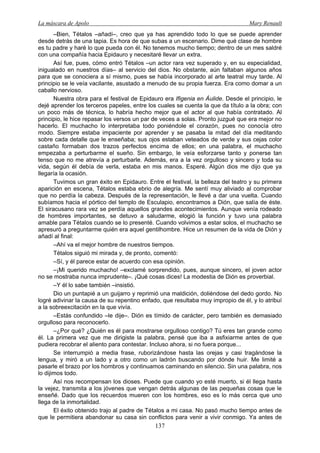 La máscara de Apolo Mary Renault 
137 
–Bien, Tétalos –añadí–, creo que ya has aprendido todo lo que se puede aprender desde detrás de una tapia. Es hora de que subas a un escenario. Dime qué clase de hombre es tu padre y haré lo que pueda con él. No tenemos mucho tiempo; dentro de un mes saldré con una compañía hacia Epidauro y necesitaré llevar un extra. 
Así fue, pues, cómo entró Tétalos –un actor rara vez superado y, en su especialidad, inigualado en nuestros días– al servicio del dios. No obstante, aún faltaban algunos años para que se conociera a sí mismo, pues se había incorporado al arte teatral muy tarde. Al principio se le veía vacilante, asustado a menudo de su propia fuerza. Era como domar a un caballo nervioso. 
Nuestra obra para el festival de Epidauro era Ifigenia en Áulide. Desde el principio, le dejé aprender los terceros papeles, entre los cuales se cuenta la que da título a la obra; con un poco más de técnica, lo habría hecho mejor que el actor al que había contratado. Al principio, le hice repasar los versos un par de veces a solas. Pronto juzgué que era mejor no hacerlo. El muchacho lo interpretaba todo poniéndole el corazón, pues no conocía otro modo. Siempre estaba impaciente por aprender y se pasaba la mitad del día meditando sobre cada detalle que le enseñaba; sus ojos estaban veteados de verde y sus cejas color castaño formaban dos trazos perfectos encima de ellos; en una palabra, el muchacho empezaba a perturbarme el sueño. Sin embargo, le veía esforzarse tanto y ponerse tan tenso que no me atrevía a perturbarle. Además, era a la vez orgulloso y sincero y toda su vida, según él debía de verla, estaba en mis manos. Esperé. Algún dios me dijo que ya llegaría la ocasión. 
Tuvimos un gran éxito en Epidauro. Entre el festival, la belleza del teatro y su primera aparición en escena, Tétalos estaba ebrio de alegría. Me sentí muy aliviado al comprobar que no perdía la cabeza. Después de la representación, le llevé a dar una vuelta. Cuando subíamos hacia el pórtico del templo de Esculapio, encontramos a Dión, que salía de éste. El siracusano rara vez se perdía aquellos grandes acontecimientos. Aunque venía rodeado de hombres importantes, se detuvo a saludarme, elogió la función y tuvo una palabra amable para Tétalos cuando se lo presenté. Cuando volvimos a estar solos, el muchacho se apresuró a preguntarme quién era aquel gentilhombre. Hice un resumen de la vida de Dión y añadí al final: 
–Ahí va el mejor hombre de nuestros tiempos. 
Tétalos siguió mi mirada y, de pronto, comentó: 
–Sí, y él parece estar de acuerdo con esa opinión. 
–¡Mi querido muchacho! –exclamé sorprendido, pues, aunque sincero, el joven actor no se mostraba nunca imprudente–. ¡Qué cosas dices! La modestia de Dión es proverbial. 
–Y él lo sabe también –insistió. 
Dio un puntapié a un guijarro y reprimió una maldición, doliéndose del dedo gordo. No logré adivinar la causa de su repentino enfado, que resultaba muy impropio de él, y lo atribuí a la sobreexcitación en la que vivía. 
–Estás confundido –le dije–. Dión es tímido de carácter, pero también es demasiado orgulloso para reconocerlo. 
–¿Por qué? ¿Quién es él para mostrarse orgulloso contigo? Tú eres tan grande como él. La primera vez que me dirigiste la palabra, pensé que iba a asfixiarme antes de que pudiera recobrar el aliento para contestar. Incluso ahora, si no fuera porque... 
Se interrumpió a media frase, ruborizándose hasta las orejas y casi tragándose la lengua, y miró a un lado y a otro como un ladrón buscando por dónde huir. Me limité a pasarle el brazo por los hombros y continuamos caminando en silencio. Sin una palabra, nos lo dijimos todo. 
Así nos recompensan los dioses. Puede que cuando yo esté muerto, si él llega hasta la vejez, transmita a los jóvenes que vengan detrás algunas de las pequeñas cosas que le enseñé. Dado que los recuerdos mueren con los hombres, eso es lo más cerca que uno llega de la inmortalidad. 
El éxito obtenido trajo al padre de Tétalos a mi casa. No pasó mucho tiempo antes de que le permitiera abandonar su casa sin conflictos para venir a vivir conmigo. Ya antes de  