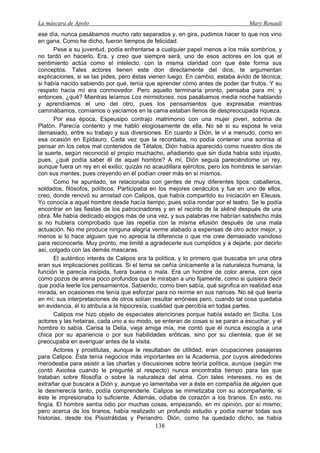La máscara de Apolo Mary Renault 
138 
ese día, nunca pasábamos mucho rato separados y, en gira, pudimos hacer lo que nos vino en gana. Como he dicho, fueron tiempos de felicidad. 
Pese a su juventud, podía enfrentarse a cualquier papel menos a los más sombríos, y no tardó en hacerlo. Era, y creo que siempre será, uno de esos actores en los que el sentimiento actúa como el intelecto, con la misma claridad con que éste forma sus conceptos. Tales actores tienen este don directamente del dios; te argumentan explicaciones, si se las pides, pero éstas vienen luego. En cambio, estaba ávido de técnica; si había nacido sabiendo por qué, tenía que aprender cómo antes de poder dar frutos. Y su respeto hacia mí era conmovedor. Pero aquello terminaría pronto, pensaba para mí; y entonces, ¿qué? Mientras leíamos Los mirmidones, nos pasábamos media noche hablando y aprendíamos el uno del otro, pues los pensamientos que expresaba mientras caminábamos, comíamos o yacíamos en la cama estaban llenos de despreocupada riqueza. 
Por esa época, Espeusipo contrajo matrimonio con una mujer joven, sobrina de Platón. Parecía contento y me habló elogiosamente de ella. No sé si su esposa le veía demasiado, entre su trabajo y sus diversiones. En cuanto a Dión, le vi a menudo, como en esa ocasión en Epidauro. Cada vez que la recordaba, no podía contener una sonrisa al pensar en los celos mal contenidos de Tétalos; Dión había aparecido como nuestro dios de la suerte, según reconoció el propio muchacho, añadiendo que sin duda había sido injusto, pues, ¿qué podía saber él de aquel hombre? A mí, Dión seguía pareciéndome un rey, aunque fuera un rey en el exilio; quizás no acaudillara ejércitos, pero los hombres le servían con sus mentes, pues creyendo en él podían creer más en sí mismos. 
Como he apuntado, se relacionaba con gentes de muy diferentes tipos: caballeros, soldados, filósofos, políticos. Participaba en los mejores cenáculos y fue en uno de ellos, creo, donde renovó su amistad con Calipos, que había compartido su iniciación en Eleusis. Yo conocía a aquel hombre desde hacía tiempo, pues solía rondar por el teatro. Se le podía encontrar en las fiestas de los patrocinadores y en el recinto de la skēnē después de una obra. Me había dedicado elogios más de una vez, y sus palabras me habrían satisfecho más si no hubiera comprobado que las repetía con la misma efusión después de una mala actuación. No me produce ninguna alegría verme alabado a expensas de otro actor mejor, y menos si lo hace alguien que no aprecia la diferencia o que me cree demasiado vanidoso para reconocerla. Muy pronto, me limité a agradecerle sus cumplidos y a dejarle, por decirlo así, colgado con las demás mascaras. 
El auténtico interés de Calipos era la política, y lo primero que buscaba en una obra eran sus implicaciones políticas. Si el tema se ceñía únicamente a la naturaleza humana, la función le parecía insípida, fuera buena o mala. Era un hombre de color arena, con ojos como pozos de arena poco profundos que le miraban a uno fijamente, como si quisiera decir que podía leerle los pensamientos. Sabiendo, como bien sabía, qué significa en realidad esa mirada, en ocasiones me tenía que esforzar para no reírme en sus narices. No sé qué leería en mí; sus interpretaciones de otros solían resultar erróneas pero, cuando tal cosa quedaba en evidencia, él lo atribuía a la hipocresía, cualidad que percibía en todas partes. 
Calipos me hizo objeto de especiales atenciones porque había estado en Sicilia. Los actores y las hetairas, cada uno a su modo, se enteran de cosas si se paran a escuchar, y el hombre lo sabía. Carisa la Delia, vieja amiga mía, me contó que él nunca escogía a una chica por su apariencia o por sus habilidades eróticas, sino por su clientela, que él se preocupaba en averiguar antes de la visita. 
Actores y prostitutas, aunque le resultaban de utilidad, eran ocupaciones pasajeras para Calipos. Éste tenía negocios más importantes en la Academia, por cuyos alrededores merodeaba para asistir a las charlas y discusiones sobre teoría política, aunque (según me contó Axiotea cuando le pregunté al respecto) nunca encontraba tiempo para las que trataban sobre filosofía o sobre la naturaleza del alma. Con tales intereses, no es de extrañar que buscara a Dión y, aunque yo lamentaba ver a éste en compañía de alguien que le desmerecía tanto, podía comprenderle. Calipos se mimetizaba con su acompañante, si éste le impresionaba lo suficiente. Además, odiaba de corazón a los tiranos. En esto, no fingía. El hombre sentía odio por muchas cosas, empezando, en mi opinión, por sí mismo; pero acerca de los tiranos, había realizado un profundo estudio y podía narrar todas sus historias, desde los Pisistrátidas y Periandro. Dión, como ha quedado dicho, se había  